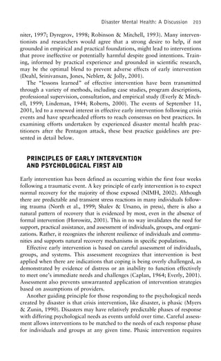 Disaster Mental Health: A Discussion 203
niter, 1997; Dyregrov, 1998; Robinson & Mitchell, 1993). Many interven-
tionists and researchers would agree that a strong desire to help, if not
grounded in empirical and practical foundations, might lead to interventions
that prove ineffective or potentially harmful despite good intentions. Train-
ing, informed by practical experience and grounded in scientific research,
may be the optimal blend to prevent adverse effects of early intervention
(Deahl, Srinivansan, Jones, Neblett, & Jolly, 2001).
The “lessons learned” of effective intervention have been transmitted
through a variety of methods, including case studies, program descriptions,
professional supervision, consultation, and empirical study (Everly & Mitch-
ell, 1999; Lindeman, 1944; Roberts, 2000). The events of September 11,
2001, led to a renewed interest in effective early intervention following crisis
events and have spearheaded efforts to reach consensus on best practices. In
examining efforts undertaken by experienced disaster mental health prac-
titioners after the Pentagon attack, these best practice guidelines are pre-
sented in detail below.
PRINCIPLES OF EARLY INTERVENTION
AND PSYCHOLOGICAL FIRST AID
Early intervention has been defined as occurring within the first four weeks
following a traumatic event. A key principle of early intervention is to expect
normal recovery for the majority of those exposed (NIMH, 2002). Although
there are predictable and transient stress reactions in many individuals follow-
ing trauma (North et al., 1999; Shalev & Ursano, in press), there is also a
natural pattern of recovery that is evidenced by most, even in the absence of
formal intervention (Horowitz, 2001). This in no way invalidates the need for
support, practical assistance, and assessment of individuals, groups, and organi-
zations. Rather, it recognizes the inherent resilience of individuals and commu-
nities and supports natural recovery mechanisms in specific populations.
Effective early intervention is based on careful assessment of individuals,
groups, and systems. This assessment recognizes that intervention is best
applied when there are indications that coping is being overly challenged, as
demonstrated by evidence of distress or an inability to function effectively
to meet one’s immediate needs and challenges (Caplan, 1964; Everly, 2001).
Assessment also prevents unwarranted application of intervention strategies
based on assumptions of providers.
Another guiding principle for those responding to the psychological needs
created by disaster is that crisis intervention, like disaster, is phasic (Myers
& Zunin, 1990). Disasters may have relatively predictable phases of response
with differing psychological needs as events unfold over time. Careful assess-
ment allows interventions to be matched to the needs of each response phase
for individuals and groups at any given time. Phasic intervention requires
 