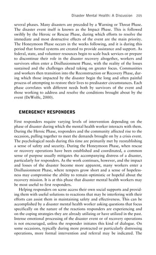 Disaster Mental Health: A Discussion 205
several phases. Many disasters are preceded by a Warning or Threat Phase.
The disaster event itself is known as the Impact Phase. This is followed
swiftly by the Heroic or Rescue Phase, during which efforts to resolve the
immediate and most destructive effects of the event are the main priority.
The Honeymoon Phase occurs in the weeks following, and it is during this
period that formal systems are created to provide assistance and support. As
federal, state, and volunteer resources begin to scale back services or prepare
to discontinue their role in the disaster recovery altogether, workers and
survivors often enter a Disillusionment Phase, with the reality of the losses
sustained and the challenges ahead taking on greater focus. Communities
and workers then transition into the Reconstruction or Recovery Phase, dur-
ing which those impacted by the disaster begin the long and often painful
process of attempting to restore their lives to predisaster circumstances. Each
phase correlates with different needs both by survivors of the event and
those working to address and resolve the conditions brought about by the
event (DeWolfe, 2000).
EMERGENCY RESPONDERS
First responders require varying levels of intervention depending on the
phase of disaster during which the mental health worker interacts with them.
During the Heroic Phase, responders and the community affected rise to the
occasion, pulling together to meet the demands brought on by a crisis event.
The psychological needs during this time are primarily met by reestablishing
a sense of safety and security. During the Honeymoon Phase, when rescue
or recovery operations have been established and coordinated, a common
sense of purpose usually mitigates the accompanying distress of a disaster,
particularly for responders. As the work continues, however, and the impact
and losses of the disaster become more apparent, many workers enter a
Disillusionment Phase, where tempers grow short and a sense of hopeless-
ness may compromise the ability to remain optimistic or hopeful about the
recovery mission. It is at this phase that disaster mental health workers may
be most useful to first responders.
Helping responders on scene access their own social supports and provid-
ing them with useful solutions to reactions that may be interfering with their
efforts can assist them in maintaining safety and effectiveness. This can be
accomplished by a disaster mental health worker asking questions that focus
specifically on the nature of the reactions responders are experiencing and
on the coping strategies they are already utilizing or have utilized in the past.
Intense emotional processing of the disaster event or of recovery operations
is not encouraged, unless the responder initiates this kind of dialogue. On
some occasions, typically during more protracted or particularly distressing
operations, more formal intervention and referral may be indicated. The
 