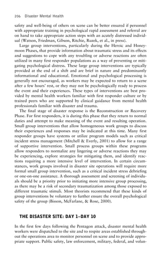 206 Disaster Mental Health
safety and well-being of others on scene can be better ensured if personnel
with appropriate training in psychological rapid assessment and referral are
on hand to take appropriate action steps with an acutely distressed individ-
ual (Watson, Friedman, Gibson, Ritchie, Ruzek, et al., in press).
Large group interventions, particularly during the Heroic and Honey-
moon Phases, that provide information about traumatic stress and its effects
and suggestions to cope with any troubling or adverse reactions are often
utilized in many first responder populations as a way of preventing or miti-
gating psychological distress. These large group interventions are typically
provided at the end of a shift and are brief in nature and predominantly
informational and educational. Emotional and psychological processing is
generally not encouraged, as workers may be expected to return to a scene
after a few hours’ rest, or they may not be psychologically ready to process
the event and their experiences. These types of interventions are best pro-
vided by mental health workers familiar with first responder culture or by
trained peers who are supported by clinical guidance from mental health
professionals familiar with disaster and trauma.
The final stage of disaster response is the Reconstruction or Recovery
Phase. For first responders, it is during this phase that they return to normal
duties and attempt to make meaning of the event and resulting operation.
Small group interventions that allow homogeneous work groups to discuss
their experiences and responses may be indicated at this time. Many first
responder groups have systems or utilize program models such as critical
incident stress management (Mitchell & Everly, 2001) to allow for a range
of supportive intervention. Small process groups within these programs
allow responders to normalize any lingering or adverse reactions they may
be experiencing, explore strategies for mitigating them, and identify reac-
tions requiring a more intensive level of intervention. In certain circum-
stances, work groups involved in disaster site operations will require more
formal small group intervention, such as a critical incident stress debriefing
or one-on-one assistance. A thorough assessment and screening of individu-
als should be a priority prior to initiating more intensive group processing,
as there may be a risk of secondary traumatization among those exposed to
different traumatic stimuli. Most theorists recommend that these kinds of
group interventions be voluntary to further ensure the overall psychological
safety of the group (Bisson, McFarlane, & Rose, 2000).
THE DISASTER SITE: DAY 1–DAY 10
In the first few days following the Pentagon attack, disaster mental health
workers were dispatched to the site and to respite areas established through-
out the operations area to monitor personnel on scene and to provide appro-
priate support. Public safety, law enforcement, military, federal, and volun-
 