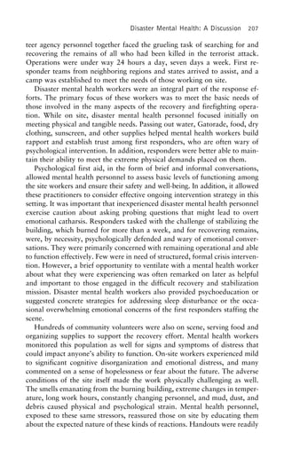Disaster Mental Health: A Discussion 207
teer agency personnel together faced the grueling task of searching for and
recovering the remains of all who had been killed in the terrorist attack.
Operations were under way 24 hours a day, seven days a week. First re-
sponder teams from neighboring regions and states arrived to assist, and a
camp was established to meet the needs of those working on site.
Disaster mental health workers were an integral part of the response ef-
forts. The primary focus of these workers was to meet the basic needs of
those involved in the many aspects of the recovery and firefighting opera-
tion. While on site, disaster mental health personnel focused initially on
meeting physical and tangible needs. Passing out water, Gatorade, food, dry
clothing, sunscreen, and other supplies helped mental health workers build
rapport and establish trust among first responders, who are often wary of
psychological intervention. In addition, responders were better able to main-
tain their ability to meet the extreme physical demands placed on them.
Psychological first aid, in the form of brief and informal conversations,
allowed mental health personnel to assess basic levels of functioning among
the site workers and ensure their safety and well-being. In addition, it allowed
these practitioners to consider effective ongoing intervention strategy in this
setting. It was important that inexperienced disaster mental health personnel
exercise caution about asking probing questions that might lead to overt
emotional catharsis. Responders tasked with the challenge of stabilizing the
building, which burned for more than a week, and for recovering remains,
were, by necessity, psychologically defended and wary of emotional conver-
sations. They were primarily concerned with remaining operational and able
to function effectively. Few were in need of structured, formal crisis interven-
tion. However, a brief opportunity to ventilate with a mental health worker
about what they were experiencing was often remarked on later as helpful
and important to those engaged in the difficult recovery and stabilization
mission. Disaster mental health workers also provided psychoeducation or
suggested concrete strategies for addressing sleep disturbance or the occa-
sional overwhelming emotional concerns of the first responders staffing the
scene.
Hundreds of community volunteers were also on scene, serving food and
organizing supplies to support the recovery effort. Mental health workers
monitored this population as well for signs and symptoms of distress that
could impact anyone’s ability to function. On-site workers experienced mild
to significant cognitive disorganization and emotional distress, and many
commented on a sense of hopelessness or fear about the future. The adverse
conditions of the site itself made the work physically challenging as well.
The smells emanating from the burning building, extreme changes in temper-
ature, long work hours, constantly changing personnel, and mud, dust, and
debris caused physical and psychological strain. Mental health personnel,
exposed to these same stressors, reassured those on site by educating them
about the expected nature of these kinds of reactions. Handouts were readily
 