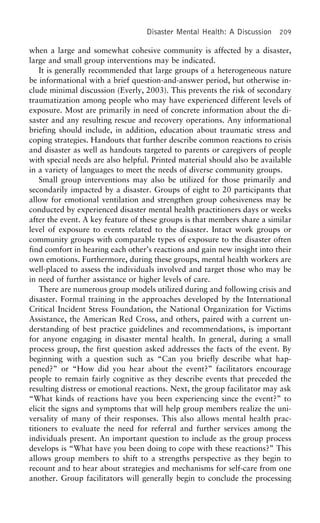 Disaster Mental Health: A Discussion 209
when a large and somewhat cohesive community is affected by a disaster,
large and small group interventions may be indicated.
It is generally recommended that large groups of a heterogeneous nature
be informational with a brief question-and-answer period, but otherwise in-
clude minimal discussion (Everly, 2003). This prevents the risk of secondary
traumatization among people who may have experienced different levels of
exposure. Most are primarily in need of concrete information about the di-
saster and any resulting rescue and recovery operations. Any informational
briefing should include, in addition, education about traumatic stress and
coping strategies. Handouts that further describe common reactions to crisis
and disaster as well as handouts targeted to parents or caregivers of people
with special needs are also helpful. Printed material should also be available
in a variety of languages to meet the needs of diverse community groups.
Small group interventions may also be utilized for those primarily and
secondarily impacted by a disaster. Groups of eight to 20 participants that
allow for emotional ventilation and strengthen group cohesiveness may be
conducted by experienced disaster mental health practitioners days or weeks
after the event. A key feature of these groups is that members share a similar
level of exposure to events related to the disaster. Intact work groups or
community groups with comparable types of exposure to the disaster often
find comfort in hearing each other’s reactions and gain new insight into their
own emotions. Furthermore, during these groups, mental health workers are
well-placed to assess the individuals involved and target those who may be
in need of further assistance or higher levels of care.
There are numerous group models utilized during and following crisis and
disaster. Formal training in the approaches developed by the International
Critical Incident Stress Foundation, the National Organization for Victims
Assistance, the American Red Cross, and others, paired with a current un-
derstanding of best practice guidelines and recommendations, is important
for anyone engaging in disaster mental health. In general, during a small
process group, the first question asked addresses the facts of the event. By
beginning with a question such as “Can you briefly describe what hap-
pened?” or “How did you hear about the event?” facilitators encourage
people to remain fairly cognitive as they describe events that preceded the
resulting distress or emotional reactions. Next, the group facilitator may ask
“What kinds of reactions have you been experiencing since the event?” to
elicit the signs and symptoms that will help group members realize the uni-
versality of many of their responses. This also allows mental health prac-
titioners to evaluate the need for referral and further services among the
individuals present. An important question to include as the group process
develops is “What have you been doing to cope with these reactions?” This
allows group members to shift to a strengths perspective as they begin to
recount and to hear about strategies and mechanisms for self-care from one
another. Group facilitators will generally begin to conclude the processing
 