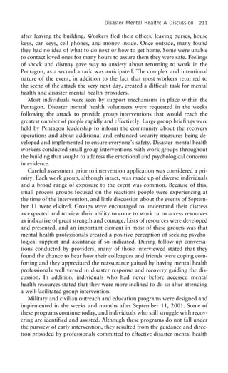 Disaster Mental Health: A Discussion 211
after leaving the building. Workers fled their offices, leaving purses, house
keys, car keys, cell phones, and money inside. Once outside, many found
they had no idea of what to do next or how to get home. Some were unable
to contact loved ones for many hours to assure them they were safe. Feelings
of shock and dismay gave way to anxiety about returning to work in the
Pentagon, as a second attack was anticipated. The complex and intentional
nature of the event, in addition to the fact that most workers returned to
the scene of the attack the very next day, created a difficult task for mental
health and disaster mental health providers.
Most individuals were seen by support mechanisms in place within the
Pentagon. Disaster mental health volunteers were requested in the weeks
following the attack to provide group interventions that would reach the
greatest number of people rapidly and effectively. Large group briefings were
held by Pentagon leadership to inform the community about the recovery
operations and about additional and enhanced security measures being de-
veloped and implemented to ensure everyone’s safety. Disaster mental health
workers conducted small group interventions with work groups throughout
the building that sought to address the emotional and psychological concerns
in evidence.
Careful assessment prior to intervention application was considered a pri-
ority. Each work group, although intact, was made up of diverse individuals
and a broad range of exposure to the event was common. Because of this,
small process groups focused on the reactions people were experiencing at
the time of the intervention, and little discussion about the events of Septem-
ber 11 were elicited. Groups were encouraged to understand their distress
as expected and to view their ability to come to work or to access resources
as indicative of great strength and courage. Lists of resources were developed
and presented, and an important element in most of these groups was that
mental health professionals created a positive perception of seeking psycho-
logical support and assistance if so indicated. During follow-up conversa-
tions conducted by providers, many of those interviewed stated that they
found the chance to hear how their colleagues and friends were coping com-
forting and they appreciated the reassurance gained by having mental health
professionals well versed in disaster response and recovery guiding the dis-
cussion. In addition, individuals who had never before accessed mental
health resources stated that they were more inclined to do so after attending
a well-facilitated group intervention.
Military and civilian outreach and education programs were designed and
implemented in the weeks and months after September 11, 2001. Some of
these programs continue today, and individuals who still struggle with recov-
ering are identified and assisted. Although these programs do not fall under
the purview of early intervention, they resulted from the guidance and direc-
tion provided by professionals committed to effective disaster mental health
 