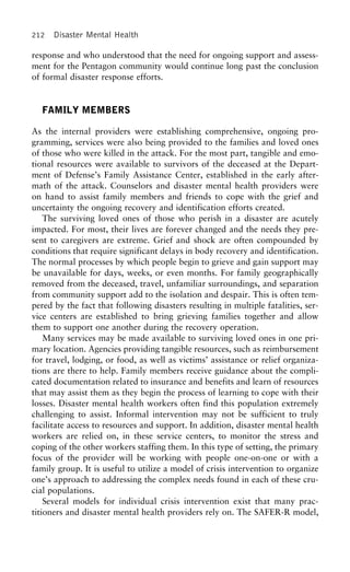 212 Disaster Mental Health
response and who understood that the need for ongoing support and assess-
ment for the Pentagon community would continue long past the conclusion
of formal disaster response efforts.
FAMILY MEMBERS
As the internal providers were establishing comprehensive, ongoing pro-
gramming, services were also being provided to the families and loved ones
of those who were killed in the attack. For the most part, tangible and emo-
tional resources were available to survivors of the deceased at the Depart-
ment of Defense’s Family Assistance Center, established in the early after-
math of the attack. Counselors and disaster mental health providers were
on hand to assist family members and friends to cope with the grief and
uncertainty the ongoing recovery and identification efforts created.
The surviving loved ones of those who perish in a disaster are acutely
impacted. For most, their lives are forever changed and the needs they pre-
sent to caregivers are extreme. Grief and shock are often compounded by
conditions that require significant delays in body recovery and identification.
The normal processes by which people begin to grieve and gain support may
be unavailable for days, weeks, or even months. For family geographically
removed from the deceased, travel, unfamiliar surroundings, and separation
from community support add to the isolation and despair. This is often tem-
pered by the fact that following disasters resulting in multiple fatalities, ser-
vice centers are established to bring grieving families together and allow
them to support one another during the recovery operation.
Many services may be made available to surviving loved ones in one pri-
mary location. Agencies providing tangible resources, such as reimbursement
for travel, lodging, or food, as well as victims’ assistance or relief organiza-
tions are there to help. Family members receive guidance about the compli-
cated documentation related to insurance and benefits and learn of resources
that may assist them as they begin the process of learning to cope with their
losses. Disaster mental health workers often find this population extremely
challenging to assist. Informal intervention may not be sufficient to truly
facilitate access to resources and support. In addition, disaster mental health
workers are relied on, in these service centers, to monitor the stress and
coping of the other workers staffing them. In this type of setting, the primary
focus of the provider will be working with people one-on-one or with a
family group. It is useful to utilize a model of crisis intervention to organize
one’s approach to addressing the complex needs found in each of these cru-
cial populations.
Several models for individual crisis intervention exist that many prac-
titioners and disaster mental health providers rely on. The SAFER-R model,
 