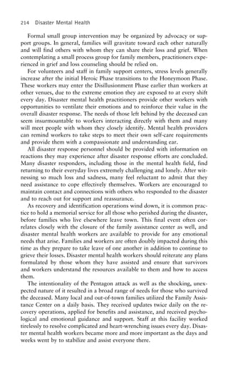 214 Disaster Mental Health
Formal small group intervention may be organized by advocacy or sup-
port groups. In general, families will gravitate toward each other naturally
and will find others with whom they can share their loss and grief. When
contemplating a small process group for family members, practitioners expe-
rienced in grief and loss counseling should be relied on.
For volunteers and staff in family support centers, stress levels generally
increase after the initial Heroic Phase transitions to the Honeymoon Phase.
These workers may enter the Disillusionment Phase earlier than workers at
other venues, due to the extreme emotion they are exposed to at every shift
every day. Disaster mental health practitioners provide other workers with
opportunities to ventilate their emotions and to reinforce their value in the
overall disaster response. The needs of those left behind by the deceased can
seem insurmountable to workers interacting directly with them and many
will meet people with whom they closely identify. Mental health providers
can remind workers to take steps to meet their own self-care requirements
and provide them with a compassionate and understanding ear.
All disaster response personnel should be provided with information on
reactions they may experience after disaster response efforts are concluded.
Many disaster responders, including those in the mental health field, find
returning to their everyday lives extremely challenging and lonely. After wit-
nessing so much loss and sadness, many feel reluctant to admit that they
need assistance to cope effectively themselves. Workers are encouraged to
maintain contact and connections with others who responded to the disaster
and to reach out for support and reassurance.
As recovery and identification operations wind down, it is common prac-
tice to hold a memorial service for all those who perished during the disaster,
before families who live elsewhere leave town. This final event often cor-
relates closely with the closure of the family assistance center as well, and
disaster mental health workers are available to provide for any emotional
needs that arise. Families and workers are often doubly impacted during this
time as they prepare to take leave of one another in addition to continue to
grieve their losses. Disaster mental health workers should reiterate any plans
formulated by those whom they have assisted and ensure that survivors
and workers understand the resources available to them and how to access
them.
The intentionality of the Pentagon attack as well as the shocking, unex-
pected nature of it resulted in a broad range of needs for those who survived
the deceased. Many local and out-of-town families utilized the Family Assis-
tance Center on a daily basis. They received updates twice daily on the re-
covery operations, applied for benefits and assistance, and received psycho-
logical and emotional guidance and support. Staff at this facility worked
tirelessly to resolve complicated and heart-wrenching issues every day. Disas-
ter mental health workers became more and more important as the days and
weeks went by to stabilize and assist everyone there.
 