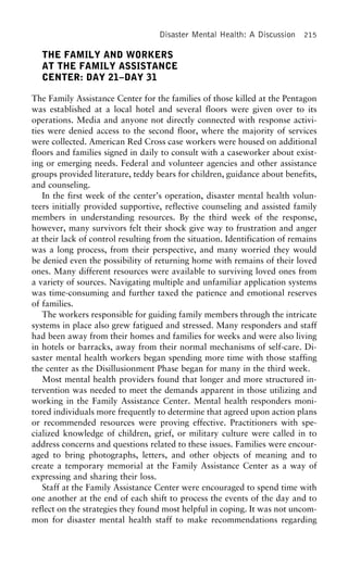Disaster Mental Health: A Discussion 215
THE FAMILY AND WORKERS
AT THE FAMILY ASSISTANCE
CENTER: DAY 21–DAY 31
The Family Assistance Center for the families of those killed at the Pentagon
was established at a local hotel and several floors were given over to its
operations. Media and anyone not directly connected with response activi-
ties were denied access to the second floor, where the majority of services
were collected. American Red Cross case workers were housed on additional
floors and families signed in daily to consult with a caseworker about exist-
ing or emerging needs. Federal and volunteer agencies and other assistance
groups provided literature, teddy bears for children, guidance about benefits,
and counseling.
In the first week of the center’s operation, disaster mental health volun-
teers initially provided supportive, reflective counseling and assisted family
members in understanding resources. By the third week of the response,
however, many survivors felt their shock give way to frustration and anger
at their lack of control resulting from the situation. Identification of remains
was a long process, from their perspective, and many worried they would
be denied even the possibility of returning home with remains of their loved
ones. Many different resources were available to surviving loved ones from
a variety of sources. Navigating multiple and unfamiliar application systems
was time-consuming and further taxed the patience and emotional reserves
of families.
The workers responsible for guiding family members through the intricate
systems in place also grew fatigued and stressed. Many responders and staff
had been away from their homes and families for weeks and were also living
in hotels or barracks, away from their normal mechanisms of self-care. Di-
saster mental health workers began spending more time with those staffing
the center as the Disillusionment Phase began for many in the third week.
Most mental health providers found that longer and more structured in-
tervention was needed to meet the demands apparent in those utilizing and
working in the Family Assistance Center. Mental health responders moni-
tored individuals more frequently to determine that agreed upon action plans
or recommended resources were proving effective. Practitioners with spe-
cialized knowledge of children, grief, or military culture were called in to
address concerns and questions related to these issues. Families were encour-
aged to bring photographs, letters, and other objects of meaning and to
create a temporary memorial at the Family Assistance Center as a way of
expressing and sharing their loss.
Staff at the Family Assistance Center were encouraged to spend time with
one another at the end of each shift to process the events of the day and to
reflect on the strategies they found most helpful in coping. It was not uncom-
mon for disaster mental health staff to make recommendations regarding
 