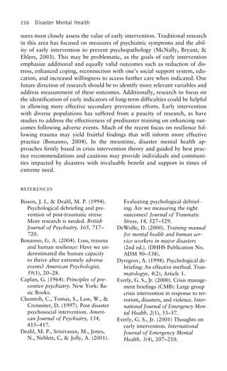 218 Disaster Mental Health
sures most closely assess the value of early intervention. Traditional research
in this area has focused on measures of psychiatric symptoms and the abil-
ity of early intervention to prevent psychopathology (McNally, Bryant, &
Ehlers, 2003). This may be problematic, as the goals of early intervention
emphasize additional and equally valid outcomes such as reduction of dis-
tress, enhanced coping, reconnection with one’s social support system, edu-
cation, and increased willingness to access further care when indicated. One
future direction of research should be to identify more relevant variables and
address measurement of these outcomes. Additionally, research to focus on
the identification of early indicators of long-term difficulties could be helpful
in allowing more effective secondary prevention efforts. Early intervention
with diverse populations has suffered from a paucity of research, as have
studies to address the effectiveness of predisaster training on enhancing out-
comes following adverse events. Much of the recent focus on resilience fol-
lowing trauma may yield fruitful findings that will inform more effective
practice (Bonanno, 2004). In the meantime, disaster mental health ap-
proaches firmly based in crisis intervention theory and guided by best prac-
tice recommendations and cautions may provide individuals and communi-
ties impacted by disasters with invaluable benefit and support in times of
extreme need.
REFERENCES
Bisson, J. I., & Deahl, M. P. (1994). Evaluating psychological debrief-
Psychological debriefing and pre- ing: Are we measuring the right
vention of post-traumatic stress: outcomes? Journal of Traumatic
More research is needed. British Stress, 14, 527–529.
Journal of Psychiatry, 165, 717– DeWolfe, D. (2000). Training manual
720. for mental health and human ser-
Bonanno, G. A. (2004). Loss, trauma vice workers in major disasters
and human resilience: Have we un- (2nd ed.). (DHHS Publication No.
derestimated the human capacity ADM 90–538).
to thrive after extremely adverse Dyregrov, A. (1998). Psychological de-
events? American Psychologist, briefing: An effective method. Trau-
59(1), 20–28. matologye, 4(2), Article 1.
Caplan, G. (1964). Principles of pre- Everly, G. S., Jr. (2000). Crisis manage-
ventive psychiatry. New York: Ba- ment briefings (CMB): Large group
sic Books. crisis intervention in response to ter-
Chemtob, C., Tomas, S., Law, W., & rorism, disasters, and violence. Inter-
Cremniter, D. (1997). Post disaster national Journal of Emergency Men-
psychosocial intervention. Ameri- tal Health, 2(1), 53–57.
can Journal of Psychiatry, 134, Everly, G. S., Jr. (2001) Thoughts on
415–417. early intervention. International
Deahl, M. P., Srinivasan, M., Jones, Journal of Emergency Mental
N., Neblett, C, & Jolly, A. (2001). Health, 3(4), 207–210.
 