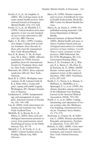 Disaster Mental Health: A Discussion 219
Everly, G. S., Jr., & Langlieb, A. Myers, D. (1994). Disaster response
and recovery: A handbook for men-(2003). The evolving nature of di-
saster mental health services. Inter- tal health professionals. Rockville,
MD: Center for Mental Health Ser-national Journal of Emergency
Mental Health, 5(3), 113–120. vices.
Myers, D., & Zunin, L. (1990). Un-Everly, G. S., Jr., & Mitchell, J. T.
(1999). Critical incident stress man- published training materials. Cali-
fornia Department of Mentalagement: A new era and standard
of care in crisis intervention. Elli- Health.
National Institute of Mental Health.cott City, MD: Chevron.
Figley, C. R. (Ed.). (1995). Compas- (2002). Mental health and mass vi-
olence: Evidence-based early psy-sion fatigue: Coping with second-
ary traumatic stress disorder in chological intervention for victims/
survivors of mass violence. A work-those who treat the traumatized.
New York: Brunner/Mazel. shop to reach consensus on best
practices. NIH Publication No.Foa, E. B., Keane, T. M., & Fried-
man, M. J. (Eds.). (2000). Effective 02–5138, Washington, DC: U.S.
Government Printing Office.treatments for PTSD: Practice
guidelines from the International Norris, F. H., Friedman, M. J., Wat-
son, P. J., Byrne, C. M., Diaz, E.,Society for Traumatic Stress stud-
ies. New York: Guilford Press. & Kaniasty, K. Z. (2002). 60,000
disaster victims speak: Part I, anHorowitz, M. (2001). Stress response
syndromes (4th ed). New York: empirical review of the empirical
literature, 1981–2001. Psychiatry,Aronson.
Kaul, R. E. (2003). Workplace inter- 65(3), 207–239.
North, C. S., Nixon, S. J., Shariat, S.,ventions. In M. Lattanzi-Licht &
K. J. Doka (Eds.), Living with Mallonee, S., McMillen, J. C.,
Spitznagel, E. L., et al. (1999). Psy-grief, coping with public tragedy.
Washington, DC: Hospice Founda- chiatric disorders among survivors
of the Oklahoma City bombing.tion of America.
Lindemann E. (1944). Symptomatol- Journal of the Americal Medical
Association, 282(8), 755–762.ogy and management of acute
grief. American Journal of Psychia- North, C. S., et al. (2002). Coping,
functioning, and adjustment of res-try, 101, 141–148.
Litz, B. (2004). Early intervention for cue workers after the Oklahoma
City bombing. International Soci-trauma and traumatic loss. New
York: Guilford Press. ety for Traumatic Stress Studies,
15, 171–175.McNally, R. J., Bryant, R, A., &
Ehlers, A. (2003). Does early psy- Norwood, A., Ursano, R., & Fuller-
ton, C. (2000). Disaster psychiatry:chological intervention promote re-
covery from posttraumatic stress? Principles and practices. Psychiat-
ric Quarterly, 71(3), 207–227.Psychological Science in the Public
Interest, 4(2), 45–79. Roberts, A. (Ed.). (2000). Crisis inter-
vention handbook: Assessment,Mitchell, J. T., & Everly, G. S., Jr.
(2001). Critical incident stress de- treatment, and research (2nd ed.).
New York: Oxford Universitybriefing. Ellicott City, MD:
Chevron. Press.
 