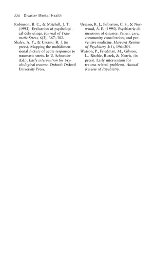 220 Disaster Mental Health
Robinson, R. C., & Mitchell, J. T. Ursano, R. J., Fullerton, C. S., & Nor-
wood, A. E. (1995). Psychiatric di-(1993). Evaluation of psychologi-
cal debriefings. Journal of Trau- mensions of disaster: Patient care,
community consultation, and pre-matic Stress, 6(3), 367–382.
Shalev, A. Y., & Ursano, R. J. (in ventive medicine. Harvard Review
of Psychiatry 3(4), 196–209.press). Mapping the multidimen-
sional picture of acute responses to Watson, P., Friedman, M., Gibson,
L., Ritchie, Ruzek, & Norris. (intraumatic stress. In U. Schneider
(Ed.), Early intervention for psy- press). Early intervention for
trauma related problems. Annualchological trauma. Oxford: Oxford
University Press. Review of Psychiatry.
 