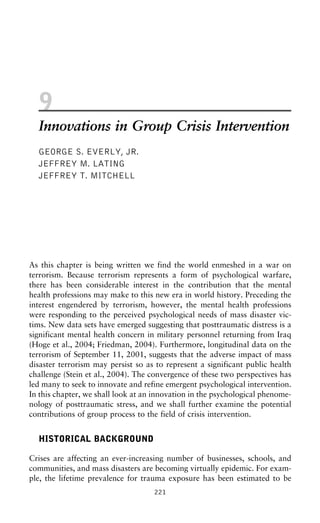 9
Innovations in Group Crisis Intervention
GEORGE S. EVERLY, JR.
JEFFREY M. LATING
JEFFREY T. MITCHELL
As this chapter is being written we find the world enmeshed in a war on
terrorism. Because terrorism represents a form of psychological warfare,
there has been considerable interest in the contribution that the mental
health professions may make to this new era in world history. Preceding the
interest engendered by terrorism, however, the mental health professions
were responding to the perceived psychological needs of mass disaster vic-
tims. New data sets have emerged suggesting that posttraumatic distress is a
significant mental health concern in military personnel returning from Iraq
(Hoge et al., 2004; Friedman, 2004). Furthermore, longitudinal data on the
terrorism of September 11, 2001, suggests that the adverse impact of mass
disaster terrorism may persist so as to represent a significant public health
challenge (Stein et al., 2004). The convergence of these two perspectives has
led many to seek to innovate and refine emergent psychological intervention.
In this chapter, we shall look at an innovation in the psychological phenome-
nology of posttraumatic stress, and we shall further examine the potential
contributions of group process to the field of crisis intervention.
HISTORICAL BACKGROUND
Crises are affecting an ever-increasing number of businesses, schools, and
communities, and mass disasters are becoming virtually epidemic. For exam-
ple, the lifetime prevalence for trauma exposure has been estimated to be
221
 