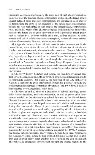 xxiv INTRODUCTION
chemically dependent individuals). The main part of each chapter includes a
framework for the practice of crisis intervention with a specific target group.
Several detailed cases and case commentaries are included in each chapter
to demonstrate the steps in the operation of the seven-stage crisis interven-
tion model. Also highlighted in each chapter are clinical issues, controversies,
roles, and skills. Many of the chapters conclude with summaries and predic-
tions for the future use of crisis intervention with a particular target group,
such as callers to a 24-hour mobile crisis unit, college students in crisis,
women with AIDS, adolescent suicide attemptors, victims of violent crimes,
victims of community disasters, and substance abusers.
Although the primary focus of this book is crisis intervention in the
United States, some of the chapters do include a discussion of suicide and
family crises and community disasters in other countries. Chapter 2 (by Rob-
erts) reviews studies on the effectiveness of suicide prevention centers in Can-
ada, England, and Japan, as well as the United States. Suicide prevention by
e-mail has been shown to be effective through the network of Samaritans
mutual aid in Australia, England, and Hong Kong. Chapters 1 and 2 also
includes information on crisis intervention studies conducted with groups of
clients in Switzerland, Canada, and the United States who had psychiatric
emergencies.
In Chapter 9, Everly, Mitchell, and Lating, the founders of Critical Inci-
dent Stress Management (CISM), apply their group crisis intervention model
to community disasters—for example, the bombing of the U.S. Embassy in
Nairobi; a nationwide crisis intervention system for postwar Kuwait; and
crisis intervention services for families of victims of the TWA 800 air disaster
that occurred over Long Island, New York.
In Chapters 21 and 22 there is a discussion of school shootings, poten-
tially violent situations, and crisis prevention, as well as group crisis inter-
vention models in the aftermath of school fatalities in the United States.
Chapter 9 focuses on a statewide school crisis prevention team and crisis
response program that has helped thousands of children and adolescents
during the past decade. These chapters contain valuable information for
mental health professionals worldwide, by providing detailed information
on how to plan and implement individual crisis intervention, schoolwide
notification systems, classroom interventions, training and support for
schoolteachers and guidance counselors, and crisis intervention in resource
rooms. No nation is immune from the shootings at schools and at work that
have received extensive attention in the media. An example of a horrendous
act of violence, in what could have been viewed as an unlikely location for
mass murder, occurred in Sterling, Scotland on March 13, 1996. A disgrun-
tled former school custodian, angry because he had been fired, returned to
the elementary school where he had worked, killing a teacher and 16 chil-
dren and injuring many other children before turning the gun on himself.
The police and emergency services staff brought the injured victims to the
 