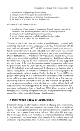 Innovations in Group Crisis Intervention 223
1. stabilization of physiological functioning,
2. mitigation of physiological dysfunction/distress,
3. return of acute adaptive physiological functioning, and/or
4. facilitation of access to the next level of care;
the goals of crisis intervention are
1. stabilization of psychological functioning through meeting basic physi-
cal needs, then addressing the most basic of psychological needs,
2. mitigation of psychological dysfunction/distress,
3. return of acute adaptive psychological functioning, and/or
4. facilitation of access to the next level of care.
The current practice of crisis intervention is founded upon a corpus of well-
controlled empirical support. Langesley, Machotka, & Flomenhaft (1971)
used random assignment (RCT) of 300 patients to inpatient treatment vs.
family crisis intervention. Results indicated crisis intervention was superior
to inpatient treatment for preventing subsequent psychiatric hospitalizations.
Decker & Stubblebine (1972) followed 540 psychiatric patients for 2.5 years
subsequent to an initial psychiatric hospitalization. Traditional follow-up
treatment was compared to crisis intervention services. Results supported
the superiority of the crisis intervention services in preventing subsequent
hospitalizations. Bunn & Clarke (1979), in a randomized controlled design
with 30 individuals who had accompanied relatives to the hospital after a
serious injury, found 20 minutes of supportive crisis counseling superior to
no intervention in reducing anxiety. Finally, Bordow & Porritt (1979) em-
ployed a three-group RCT of individual crisis intervention with hospitalized
motor vehicle accident victims. Results were indicative of a dose response
relationship between intervention level and the reduction of reported dis-
tress. A recent meta-analytic review of crisis intervention with medical and
surgical patients revealed support for the ability of such intervention to miti-
gate acute psychological distress (Stapleton, 2004). Closer scrutiny revealed
that specialized training, multiple sessions, and multiple intervention compo-
nents all served to positively influence clinical outcome.
A TWO-FACTOR MODEL OF ACUTE CRISIS
Before introducing the aforementioned methods of group crisis intervention,
let us begin with a brief introduction to the nature of the acute crisis re-
sponse. The conceptual exploration and potential theoretical integration of
the acute crisis response is not a new endeavor. More than 100 years ago,
the psychologist Pierre Janet formulated a systematic therapeutic approach
to posttraumatic psychopathology that recognized the various stages and
evolutions of posttraumatic stress reactions. Janet contended that the cogni-
 