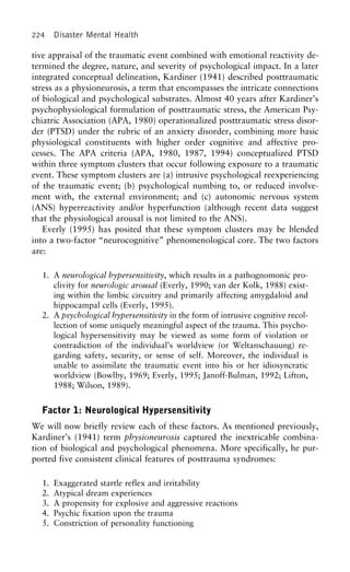 224 Disaster Mental Health
tive appraisal of the traumatic event combined with emotional reactivity de-
termined the degree, nature, and severity of psychological impact. In a later
integrated conceptual delineation, Kardiner (1941) described posttraumatic
stress as a physioneurosis, a term that encompasses the intricate connections
of biological and psychological substrates. Almost 40 years after Kardiner’s
psychophysiological formulation of posttraumatic stress, the American Psy-
chiatric Association (APA, 1980) operationalized posttraumatic stress disor-
der (PTSD) under the rubric of an anxiety disorder, combining more basic
physiological constituents with higher order cognitive and affective pro-
cesses. The APA criteria (APA, 1980, 1987, 1994) conceptualized PTSD
within three symptom clusters that occur following exposure to a traumatic
event. These symptom clusters are (a) intrusive psychological reexperiencing
of the traumatic event; (b) psychological numbing to, or reduced involve-
ment with, the external environment; and (c) autonomic nervous system
(ANS) hyperreactivity and/or hyperfunction (although recent data suggest
that the physiological arousal is not limited to the ANS).
Everly (1995) has posited that these symptom clusters may be blended
into a two-factor “neurocognitive” phenomenological core. The two factors
are:
1. A neurological hypersensitivity, which results in a pathognomonic pro-
clivity for neurologic arousal (Everly, 1990; van der Kolk, 1988) exist-
ing within the limbic circuitry and primarily affecting amygdaloid and
hippocampal cells (Everly, 1995).
2. A psychological hypersensitivity in the form of intrusive cognitive recol-
lection of some uniquely meaningful aspect of the trauma. This psycho-
logical hypersensitivity may be viewed as some form of violation or
contradiction of the individual’s worldview (or Weltanschauung) re-
garding safety, security, or sense of self. Moreover, the individual is
unable to assimilate the traumatic event into his or her idiosyncratic
worldview (Bowlby, 1969; Everly, 1995; Janoff-Bulman, 1992; Lifton,
1988; Wilson, 1989).
Factor 1: Neurological Hypersensitivity
We will now briefly review each of these factors. As mentioned previously,
Kardiner’s (1941) term physioneurosis captured the inextricable combina-
tion of biological and psychological phenomena. More specifically, he pur-
ported five consistent clinical features of posttrauma syndromes:
1. Exaggerated startle reflex and irritability
2. Atypical dream experiences
3. A propensity for explosive and aggressive reactions
4. Psychic fixation upon the trauma
5. Constriction of personality functioning
 