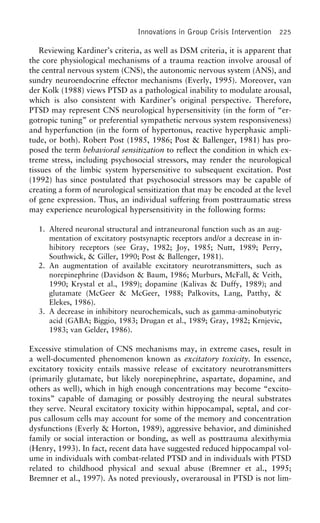 Innovations in Group Crisis Intervention 225
Reviewing Kardiner’s criteria, as well as DSM criteria, it is apparent that
the core physiological mechanisms of a trauma reaction involve arousal of
the central nervous system (CNS), the autonomic nervous system (ANS), and
sundry neuroendocrine effector mechanisms (Everly, 1995). Moreover, van
der Kolk (1988) views PTSD as a pathological inability to modulate arousal,
which is also consistent with Kardiner’s original perspective. Therefore,
PTSD may represent CNS neurological hypersensitivity (in the form of “er-
gotropic tuning” or preferential sympathetic nervous system responsiveness)
and hyperfunction (in the form of hypertonus, reactive hyperphasic ampli-
tude, or both). Robert Post (1985, 1986; Post & Ballenger, 1981) has pro-
posed the term behavioral sensitization to reflect the condition in which ex-
treme stress, including psychosocial stressors, may render the neurological
tissues of the limbic system hypersensitive to subsequent excitation. Post
(1992) has since postulated that psychosocial stressors may be capable of
creating a form of neurological sensitization that may be encoded at the level
of gene expression. Thus, an individual suffering from posttraumatic stress
may experience neurological hypersensitivity in the following forms:
1. Altered neuronal structural and intraneuronal function such as an aug-
mentation of excitatory postsynaptic receptors and/or a decrease in in-
hibitory receptors (see Gray, 1982; Joy, 1985; Nutt, 1989; Perry,
Southwick, & Giller, 1990; Post & Ballenger, 1981).
2. An augmentation of available excitatory neurotransmitters, such as
norepinephrine (Davidson & Baum, 1986; Murburs, McFall, & Veith,
1990; Krystal et al., 1989); dopamine (Kalivas & Duffy, 1989); and
glutamate (McGeer & McGeer, 1988; Palkovits, Lang, Patthy, &
Elekes, 1986).
3. A decrease in inhibitory neurochemicals, such as gamma-aminobutyric
acid (GABA; Biggio, 1983; Drugan et al., 1989; Gray, 1982; Krnjevic,
1983; van Gelder, 1986).
Excessive stimulation of CNS mechanisms may, in extreme cases, result in
a well-documented phenomenon known as excitatory toxicity. In essence,
excitatory toxicity entails massive release of excitatory neurotransmitters
(primarily glutamate, but likely norepinephrine, aspartate, dopamine, and
others as well), which in high enough concentrations may become “excito-
toxins” capable of damaging or possibly destroying the neural substrates
they serve. Neural excitatory toxicity within hippocampal, septal, and cor-
pus callosum cells may account for some of the memory and concentration
dysfunctions (Everly & Horton, 1989), aggressive behavior, and diminished
family or social interaction or bonding, as well as posttrauma alexithymia
(Henry, 1993). In fact, recent data have suggested reduced hippocampal vol-
ume in individuals with combat-related PTSD and in individuals with PTSD
related to childhood physical and sexual abuse (Bremner et al., 1995;
Bremner et al., 1997). As noted previously, overarousal in PTSD is not lim-
 
