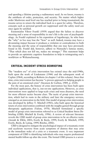 Innovations in Group Crisis Intervention 227
and spending a lifetime pursing a rudimentary need. As we know, trauma is
the antithesis of order, protection, and security. No matter which higher
order Maslovian need level one has reached prior to being traumatized, the
trauma serves to return the individual back to a quest for safety. Therefore,
concepts such as personal growth are suppressed until the safety need can
once again be satisfied.
Existentialist Viktor Frankl (1959) argued that the failure to discover
meaning and a sense of responsibility in one’s life is the core of psychopath-
ology. As Frankl explained in his exposition of logotherapy, he who loses
the “why” to live may lose the “how” as well. Indeed, trauma may have a
devastating impact because it produces a violation or contradiction to both
the meaning and the sense of responsibility that one may have previously
found in life. Frankl did, however, adhere to Nietzsche’s famous motto,
“That which does not kill me, makes me stronger.” This statement helps
to provide an optimistic cognitive foundation to help in reintegrating one’s
worldview or Weltanschauung.
CRITICAL INCIDENT STRESS DEBRIEFING
The “modern era” of crisis intervention has existed since the mid-1940s,
built upon the work of Lindemann (1944) and the subsequent work of
Caplan (1964), according to Roberts (in chapter 1 of this volume). Since that
time, crisis intervention has become “a proven approach to helping people in
the pain of an emotional crisis” (Swanson & Carbon, 1989, p. 2520).
For the most part, the history of crisis intervention has been built upon
individual applications, that is, one-on-one applications. However, as crisis
interventions were applied to large-scale crises and mass disasters, the need
for more efficient tactics became clear. The tactic of group crisis interven-
tion, which had its roots in the military and later the emergency services,
emerged as an innovation to the field. One model of group crisis intervention
was developed by Jeffrey T. Mitchell (1983), who built upon the historical
tenets of crisis intervention combined with the insights gained through group
therapeutic applications (Yalom, 1970). Mitchell formulated a specific
model of group crisis intervention referred to as Critical Incident Stress De-
briefing (CISD; Mitchell & Everly, 1996). A review of relevant literature
reveals the CISD model of group crisis intervention to be an effective tactic
(Arendt & Elklit, 2001; Everly & Boyle, 1999; Everly & Mitchell, 1999;
Everly, Boyle, & Lating, 1999; Ritchie, 2002).
CISD is designed to mitigate the psychological impact of a traumatic event
and accelerate recovery from acute symptoms of distress that may arise
in the immediate wake of a crisis or a traumatic event. A very important
component of CISD is identifying individuals who may require professional
mental health follow-up after the event. The formal CISD process is a seven-
 