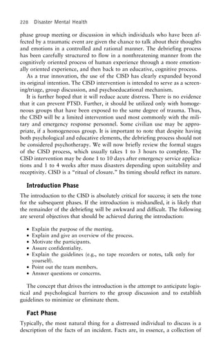 228 Disaster Mental Health
phase group meeting or discussion in which individuals who have been af-
fected by a traumatic event are given the chance to talk about their thoughts
and emotions in a controlled and rational manner. The debriefing process
has been carefully structured to flow in a nonthreatening manner from the
cognitively oriented process of human experience through a more emotion-
ally oriented experience, and then back to an educative, cognitive process.
As a true innovation, the use of the CISD has clearly expanded beyond
its original intention. The CISD intervention is intended to serve as a screen-
ing/triage, group discussion, and psychoeducational mechanism.
It is further hoped that it will reduce acute distress. There is no evidence
that it can prevent PTSD. Further, it should be utilized only with homoge-
neous groups that have been exposed to the same degree of trauma. Thus,
the CISD will be a limited intervention used most commonly with the mili-
tary and emergency response personnel. Some civilian use may be appro-
priate, if a homogeneous group. It is important to note that despite having
both psychological and educative elements, the debriefing process should not
be considered psychotherapy. We will now briefly review the formal stages
of the CISD process, which usually takes 1 to 3 hours to complete. The
CISD intervention may be done 1 to 10 days after emergency service applica-
tions and 1 to 4 weeks after mass disasters depending upon suitability and
receptivity. CISD is a “ritual of closure.” Its timing should reflect its nature.
Introduction Phase
The introduction to the CISD is absolutely critical for success; it sets the tone
for the subsequent phases. If the introduction is mishandled, it is likely that
the remainder of the debriefing will be awkward and difficult. The following
are several objectives that should be achieved during the introduction:
• Explain the purpose of the meeting.
• Explain and give an overview of the process.
• Motivate the participants.
• Assure confidentiality.
• Explain the guidelines (e.g., no tape recorders or notes, talk only for
yourself).
• Point out the team members.
• Answer questions or concerns.
The concept that drives the introduction is the attempt to anticipate logis-
tical and psychological barriers to the group discussion and to establish
guidelines to minimize or eliminate them.
Fact Phase
Typically, the most natural thing for a distressed individual to discuss is a
description of the facts of an incident. Facts are, in essence, a collection of
 