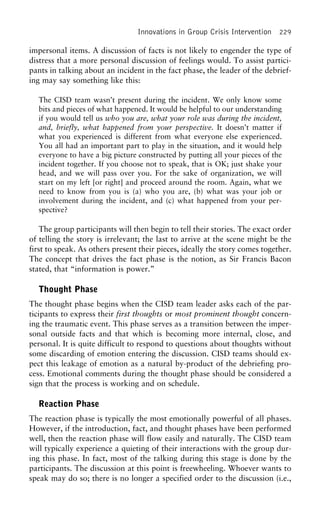 Innovations in Group Crisis Intervention 229
impersonal items. A discussion of facts is not likely to engender the type of
distress that a more personal discussion of feelings would. To assist partici-
pants in talking about an incident in the fact phase, the leader of the debrief-
ing may say something like this:
The CISD team wasn’t present during the incident. We only know some
bits and pieces of what happened. It would be helpful to our understanding
if you would tell us who you are, what your role was during the incident,
and, briefly, what happened from your perspective. It doesn’t matter if
what you experienced is different from what everyone else experienced.
You all had an important part to play in the situation, and it would help
everyone to have a big picture constructed by putting all your pieces of the
incident together. If you choose not to speak, that is OK; just shake your
head, and we will pass over you. For the sake of organization, we will
start on my left [or right] and proceed around the room. Again, what we
need to know from you is (a) who you are, (b) what was your job or
involvement during the incident, and (c) what happened from your per-
spective?
The group participants will then begin to tell their stories. The exact order
of telling the story is irrelevant; the last to arrive at the scene might be the
first to speak. As others present their pieces, ideally the story comes together.
The concept that drives the fact phase is the notion, as Sir Francis Bacon
stated, that “information is power.”
Thought Phase
The thought phase begins when the CISD team leader asks each of the par-
ticipants to express their first thoughts or most prominent thought concern-
ing the traumatic event. This phase serves as a transition between the imper-
sonal outside facts and that which is becoming more internal, close, and
personal. It is quite difficult to respond to questions about thoughts without
some discarding of emotion entering the discussion. CISD teams should ex-
pect this leakage of emotion as a natural by-product of the debriefing pro-
cess. Emotional comments during the thought phase should be considered a
sign that the process is working and on schedule.
Reaction Phase
The reaction phase is typically the most emotionally powerful of all phases.
However, if the introduction, fact, and thought phases have been performed
well, then the reaction phase will flow easily and naturally. The CISD team
will typically experience a quieting of their interactions with the group dur-
ing this phase. In fact, most of the talking during this stage is done by the
participants. The discussion at this point is freewheeling. Whoever wants to
speak may do so; there is no longer a specified order to the discussion (i.e.,
 