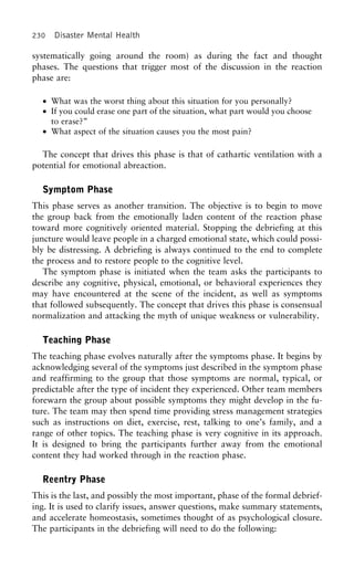 230 Disaster Mental Health
systematically going around the room) as during the fact and thought
phases. The questions that trigger most of the discussion in the reaction
phase are:
• What was the worst thing about this situation for you personally?
• If you could erase one part of the situation, what part would you choose
to erase?”
• What aspect of the situation causes you the most pain?
The concept that drives this phase is that of cathartic ventilation with a
potential for emotional abreaction.
Symptom Phase
This phase serves as another transition. The objective is to begin to move
the group back from the emotionally laden content of the reaction phase
toward more cognitively oriented material. Stopping the debriefing at this
juncture would leave people in a charged emotional state, which could possi-
bly be distressing. A debriefing is always continued to the end to complete
the process and to restore people to the cognitive level.
The symptom phase is initiated when the team asks the participants to
describe any cognitive, physical, emotional, or behavioral experiences they
may have encountered at the scene of the incident, as well as symptoms
that followed subsequently. The concept that drives this phase is consensual
normalization and attacking the myth of unique weakness or vulnerability.
Teaching Phase
The teaching phase evolves naturally after the symptoms phase. It begins by
acknowledging several of the symptoms just described in the symptom phase
and reaffirming to the group that those symptoms are normal, typical, or
predictable after the type of incident they experienced. Other team members
forewarn the group about possible symptoms they might develop in the fu-
ture. The team may then spend time providing stress management strategies
such as instructions on diet, exercise, rest, talking to one’s family, and a
range of other topics. The teaching phase is very cognitive in its approach.
It is designed to bring the participants further away from the emotional
content they had worked through in the reaction phase.
Reentry Phase
This is the last, and possibly the most important, phase of the formal debrief-
ing. It is used to clarify issues, answer questions, make summary statements,
and accelerate homeostasis, sometimes thought of as psychological closure.
The participants in the debriefing will need to do the following:
 