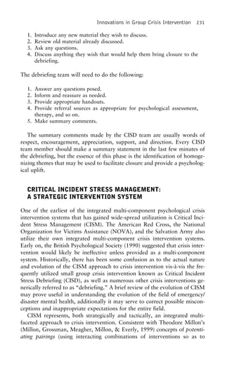 Innovations in Group Crisis Intervention 231
1. Introduce any new material they wish to discuss.
2. Review old material already discussed.
3. Ask any questions.
4. Discuss anything they wish that would help them bring closure to the
debriefing.
The debriefing team will need to do the following:
1. Answer any questions posed.
2. Inform and reassure as needed.
3. Provide appropriate handouts.
4. Provide referral sources as appropriate for psychological assessment,
therapy, and so on.
5. Make summary comments.
The summary comments made by the CISD team are usually words of
respect, encouragement, appreciation, support, and direction. Every CISD
team member should make a summary statement in the last few minutes of
the debriefing, but the essence of this phase is the identification of homoge-
nizing themes that may be used to facilitate closure and provide a psycholog-
ical uplift.
CRITICAL INCIDENT STRESS MANAGEMENT:
A STRATEGIC INTERVENTION SYSTEM
One of the earliest of the integrated multi-component psychological crisis
intervention systems that has gained wide-spread utilization is Critical Inci-
dent Stress Management (CISM). The American Red Cross, the National
Organization for Victims Assistance (NOVA), and the Salvation Army also
utilize their own integrated multi-component crisis intervention systems.
Early on, the British Psychological Society (1990) suggested that crisis inter-
vention would likely be ineffective unless provided as a multi-component
system. Historically, there has been some confusion as to the actual nature
and evolution of the CISM approach to crisis intervention vis-a`-vis the fre-
quently utilized small group crisis intervention known as Critical Incident
Stress Debriefing (CISD), as well as numerous other crisis interventions ge-
nerically referred to as “debriefing.” A brief review of the evolution of CISM
may prove useful in understanding the evolution of the field of emergency/
disaster mental health, additionally it may serve to correct possible miscon-
ceptions and inappropriate expectations for the entire field.
CISM represents, both strategically and tactically, an integrated multi-
faceted approach to crisis intervention. Consistent with Theodore Millon’s
(Millon, Grossman, Meagher, Millon, & Everly, 1999) concepts of potenti-
ating pairings (using interacting combinations of interventions so as to
 
