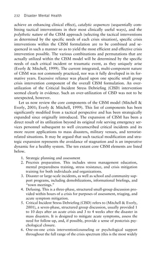 232 Disaster Mental Health
achieve an enhancing clinical effect), catalytic sequences (sequentially com-
bining tactical interventions in their most clinically useful ways), and the
polythetic nature of the CISM approach (selecting the tactical interventions
as determined by the specific needs of each crisis situation), specific crisis
interventions within the CISM formulation are to be combined and se-
quenced in such a manner so as to yield the most efficient and effective crisis
intervention possible. The various combinations and permutations that are
actually utilized within the CISM model will be determined by the specific
needs of each critical incident or traumatic event, as they uniquely arise
(Everly & Mitchell, 1999). The current integrated, multi-component nature
of CISM was not commonly practiced, nor was it fully developed in its for-
mative years. Excessive reliance was placed upon one specific small group
crisis intervention component of the overall CISM formulation. An over-
utilization of the Criticial Incident Stress Debriefing (CISD) intervention
seemed clearly in evidence. Such an over-utilization of CISD was not to be
unexpected, however.
Let us now review the core components of the CISM model (Mitchell &
Everly, 2001; Everly & Mitchell, 1999). This list of components has been
significantly modified from a tactical perspective and has been strategically
expanded since originally introduced. The expansion of CISM has been a
direct result of its utilization beyond its original role serving emergency ser-
vices personnel subsequent to well circumscribed critical incidents and its
more recent applications to mass disasters, military venues, and terrorist-
related situations. It may be argued that such tactical modification and stra-
tegic expansion represents the avoidance of stagnation and is an imperative
dynamic for a healthy system. The ten extant core CISM elements are listed
below.
1. Strategic planning and assessment
2. Precrisis preparation. This includes stress management education,
mental preparedness training, stress resistance, and crisis mitigation
training for both individuals and organizations.
3. Disaster or large-scale incidents, as well as school and community sup-
port programs, including demobilizations, informational briefings, and
“town meetings.”
4. Defusing. This is a three-phase, structured small-group discussion pro-
vided within hours of a crisis for purposes of assessment, triaging, and
acute symptom mitigation.
5. Critical Incident Stress Debriefing (CISD) refers to (Mitchell & Everly,
2001), a seven-phase, structured group discussion, usually provided 1
to 10 days after an acute crisis and 3 to 4 weeks after the disaster in
mass disasters. It is designed to mitigate acute symptoms, assess the
need for follow-up, and, if possible, provide a sense of postcrisis psy-
chological closure.
6. One-on-one crisis intervention/counseling or psychological support
throughout the full range of the crisis spectrum (this is the most widely
 