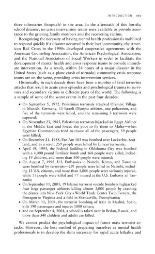 INTRODUCTION xxv
three infirmaries (hospitals) in the area. In the aftermath of this horrific
school disaster, no crisis intervention teams were available to provide assis-
tance to the grieving family members and the recovering victims.
Recognizing the necessity of having mental health professionals mobilized
to respond quickly if a disaster occurred in their local community, the Amer-
ican Red Cross in the 1990s developed cooperative agreements with the
American Counseling Association, the American Psychological Association,
and the National Association of Social Workers in order to facilitate the
development of mental health and crisis response teams to provide immedi-
ate intervention. As a result, within 24 hours of a major disaster in the
United States (such as a plane crash of tornado) community crisis response
teams are on the scene, providing crisis intervention services.
Historically, in each decade there have been a number of fatal terrorists
attacks that result in acute crisis episodes and psychological trauma to survi-
vors and secondary victims in different parts of the world. The following is
a sample of some of the worst events in the past four decades:
• On September 5, 1972, Palestinian terrorists attacked Olympic Village
in Munich, Germany, 11 Israeli Olympic athletes, one policemen, and
five of the terrorists were killed, and the remaining 3 terrorists were
captured;
• On November 23, 1985, Palestinian terrorists hijacked an Egypt Airliner
in the Middle East and forced the pilot to fly them to Malta—when
Egyptian Commandoes tried to rescue all of the passengers, 59 people
were killed;
• On December 21, 1988, Pan Am 103 was bombed over Lockerbie, Scot-
land, and as a result 259 people were killed by Libyan terrorists;
• April 19, 1995, the Federal Building in Oklahoma City was bombed
with a 4,000 pound fertilizer bomb and 168 people were killed, includ-
ing 19 children, and more than 500 people were injured;
• On August 7, 1998, U.S. Embassies in Nairobi, Kenya, and Tanzania
were bombed by terrorists—291 people were killed in Nairobi, includ-
ing 12 U.S. citizens, and more than 5,000 people were seriously injured,
while 11 people were killed and 77 injured at the U.S. Embassy at Tan-
zania;
• On September 11, 2001, 19 Islamic terrorist suicide bombers highjacked
four large passenger airliners killing almost 3,000 people by crashing
the planes into New York City’s World Trade Center Twin Towers, the
Pentagon in Virginia and a field in Shanksville, Pennsylvania;
• On March 11, 2004, the terrorist bombing of train in Madrid, Spain,
kills 190 passengers and injures 1800 others;
• and on September 4, 2004, a school is taken over in Beslan, Russia, and
more than 340 children and adults are killed.
We cannot predict the psychological impact of future mass terrorist at-
tacks. However, the best method of preparing ourselves as mental health
professionals is to develop the skills necessary for rapid acute lethality and
 