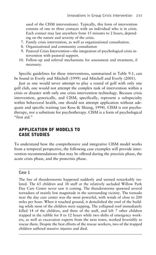 Innovations in Group Crisis Intervention 233
used of the CISM interventions). Typically, this form of intervention
consists of one to three contacts with an individual who is in crisis.
Each contact may last anywhere from 15 minutes to 2 hours, depend-
ing on the nature and severity of the crisis.
7. Family crisis intervention, as well as organizational consultation.
8. Organizational and community consultation
9. Pastoral Crisis Intervention—the integration of psychological crisis in-
tervention with pastoral support.
10. Follow-up and referral mechanisms for assessment and treatment, if
necessary.
Specific guidelines for these interventions, summarized in Table 9.1, can
be found in Everly and Mitchell (1999) and Mitchell and Everly (2001).
Just as one would never attempt to play a round of golf with only one
golf club, one would not attempt the complex task of intervention within a
crisis or disaster with only one crisis intervention technology. Because crisis
intervention, generically, and CISM, specifically, represent a subspecialty
within behavioral health, one should not attempt application without ade-
quate and specific training (see Koss & Shiang, 1994). CISM is not psycho-
therapy, nor a substitute for psychotherapy. CISM is a form of psychological
“first aid.”
APPLICATION OF MODELS TO
CASE STUDIES
To understand how the comprehensive and integrative CISM model works
from a temporal perspective, the following case examples will provide inter-
vention recommendations that may be offered during the precrisis phase, the
acute crisis phase, and the postcrisis phase.
Case 1
The line of thunderstorms happened suddenly and seemed remarkably iso-
lated. The 65 children and 38 staff at the relatively secluded Willow Park
Day Care Center never saw it coming. The thunderstorms spawned several
tornadoes of mainly low magnitude in the surrounding vicinity. The tornado
near the day care center was the most powerful, with winds of close to 200
miles per hour. When it touched ground, it demolished the roof of the build-
ing while most of the children were napping. The collapsed roof immediately
killed 14 of the children, and three of the staff, and left 7 other children
trapped in the rubble for 8 to 12 hours while two shifts of emergency work-
ers, as well as excavation experts from the next town, worked feverishly to
rescue them. Despite the best efforts of the rescue workers, two of the trapped
children suffered massive injuries and died.
 