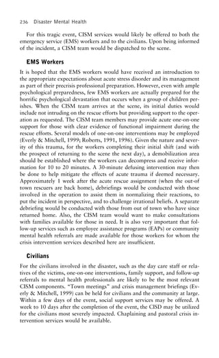 236 Disaster Mental Health
For this tragic event, CISM services would likely be offered to both the
emergency service (EMS) workers and to the civilians. Upon being informed
of the incident, a CISM team would be dispatched to the scene.
EMS Workers
It is hoped that the EMS workers would have received an introduction to
the appropriate expectations about acute stress disorder and its management
as part of their precrisis professional preparation. However, even with ample
psychological preparedness, few EMS workers are actually prepared for the
horrific psychological devastation that occurs when a group of children per-
ishes. When the CISM team arrives at the scene, its initial duties would
include not intruding on the rescue efforts but providing support to the oper-
ation as requested. The CISM team members may provide acute one-on-one
support for those with clear evidence of functional impairment during the
rescue efforts. Several models of one-on-one interventions may be employed
(Everly & Mitchell, 1999; Roberts, 1991, 1996). Given the nature and sever-
ity of this trauma, for the workers completing their initial shift (and with
the prospect of returning to the scene the next day), a demobilization area
should be established where the workers can decompress and receive infor-
mation for 10 to 20 minutes. A 30-minute defusing intervention may then
be done to help mitigate the effects of acute trauma if deemed necessary.
Approximately 1 week after the acute rescue assignment (when the out-of
town rescuers are back home), debriefings would be conducted with those
involved in the operation to assist them in normalizing their reactions, to
put the incident in perspective, and to challenge irrational beliefs. A separate
debriefing would be conducted with those from out of town who have since
returned home. Also, the CISM team would want to make consultations
with families available for those in need. It is also very important that fol-
low-up services such as employee assistance programs (EAPs) or community
mental health referrals are made available for those workers for whom the
crisis intervention services described here are insufficient.
Civilians
For the civilians involved in the disaster, such as the day care staff or rela-
tives of the victims, one-on-one interventions, family support, and follow-up
referrals to mental health professionals are likely to be the most relevant
CISM components. “Town meetings” and crisis management briefings (Ev-
erly & Mitchell, 1999) can be held for civilians and the community at large.
Within a few days of the event, social support services may be offered. A
week to 10 days after the completion of the event, the CISD may be utilized
for the civilians most severely impacted. Chaplaining and pastoral crisis in-
tervention services would be available.
 