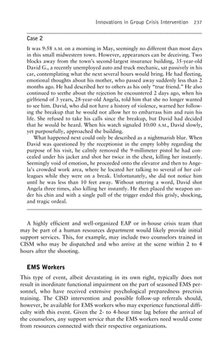 Innovations in Group Crisis Intervention 237
Case 2
It was 9:58 A.M. on a morning in May, seemingly no different than most days
in this small midwestern town. However, appearances can be deceiving. Two
blocks away from the town’s second-largest insurance building, 35-year-old
David G., a recently unemployed auto and truck mechanic, sat passively in his
car, contemplating what the next several hours would bring. He had fleeting,
emotional thoughts about his mother, who passed away suddenly less than 2
months ago. He had described her to others as his only “true friend.” He also
continued to seethe about the rejection he encountered 2 days ago, when his
girlfriend of 3 years, 28-year-old Angela, told him that she no longer wanted
to see him. David, who did not have a history of violence, warned her follow-
ing the breakup that he would not allow her to embarrass him and ruin his
life. She refused to take his calls since the breakup, but David had decided
that he would be heard. When his watch signaled 10:00 A.M., David slowly,
yet purposefully, approached the building.
What happened next could only be described as a nightmarish blur. When
David was questioned by the receptionist in the empty lobby regarding the
purpose of his visit, he calmly removed the 9-millimeter pistol he had con-
cealed under his jacket and shot her twice in the chest, killing her instantly.
Seemingly void of emotion, he proceeded onto the elevator and then to Ange-
la’s crowded work area, where he located her talking to several of her col-
leagues while they were on a break. Unfortunately, she did not notice him
until he was less than 10 feet away. Without uttering a word, David shot
Angela three times, also killing her instantly. He then placed the weapon un-
der his chin and with a single pull of the trigger ended this grisly, shocking,
and tragic ordeal.
A highly efficient and well-organized EAP or in-house crisis team that
may be part of a human resources department would likely provide initial
support services. This, for example, may include two counselors trained in
CISM who may be dispatched and who arrive at the scene within 2 to 4
hours after the shooting.
EMS Workers
This type of event, albeit devastating in its own right, typically does not
result in inordinate functional impairment on the part of seasoned EMS per-
sonnel, who have received extensive psychological preparedness precrisis
training. The CISD intervention and possible follow-up referrals should,
however, be available for EMS workers who may experience functional diffi-
culty with this event. Given the 2- to 4-hour time lag before the arrival of
the counselors, any support service that the EMS workers need would come
from resources connected with their respective organizations.
 