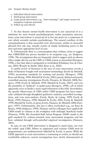 240 Disaster Mental Health
e. Individual clinical intervention
f. Small group intervention
g. Large group intervention, e.g., “town meetings” and respite sectors for
emergency response personnel
h. Follow-up and referral
7. So that disaster mental health intervention is not conceived of as a
substitute for more formal psychotherapeutic and/or psychiatric interven-
tions, crisis intervention is conceived of as but one point on a continuum of
care which certainly includes psychotherapy. The natural corollary of this
conceptualization is that successful crisis intervention, similar to successful
physical first aid, may actually consist of simply facilitating access to the
next and more appropriate level of care.
8. Unfortunately there is a misconception that evidence exists to suggest
that CISD/CISM has proven harmful to its recipients (e.g., see Snelgrove,
1998). The investigations that are frequently cited to suggest such an adverse
effect simply did not use the CISD or CISM system as prescribed (Dyregrov,
1998), a fact that often is unreported or overlooked (Friedman, Foa, & Char-
ney, 2003; Wessely & Deahl, 2003; Rose et al., 2002).
A careful review of literature in the area of crisis intervention reveals a
body of literature fraught with inconsistent terminology (Everly & Mitchell,
1999); inconsistent standards for training and practice (Dyregrov, 1998;
Koss and Shiang, 1994; Mitchell & Everly, 2001); poorly defined and poorly
controlled outcome investigations (Everly, Flannery, & Mitchell, 2000; Dyr-
egrov, 1998; Everly & Mitchell, 1999; Mitchell & Everly, 2001); and even
the possibility of “political” or guild issues (Dyregrov, 1998)—all of which
apparently serve to hinder a more rapid refinement of the field. Nevertheless,
the specific effectiveness of CISD and/or CISM programs has been empiri-
cally validated through thoughtful qualitative analyses, controlled investiga-
tions, and even meta-analyses (Everly, Boyle, & Lating, 1999; Everly &
Boyle, 1999; Flannery, 1998; Mitchell & Everly, 2001; Everly & Mitchell,
1999; Mitchell & Everly, in press; Everly, Flannery, & Mitchell, 2000; Dyre-
grov, 1997). Unfortunately, this fact is often overlooked (e.g., see Rose &
Bisson, 1998; Snelgrove, 1998). Flannery and his colleagues have applied the
CISM model to violence in the workplace with strikingly beneficial results
(Flannery, 1998). His Assaulted Staff Action Program (ASAP) stands as the
gold standard for violence-oriented crisis intervention programs and has
been validated through well-controlled empirical investigations (Flannery,
2001).
In sum, no one CISM intervention is designed to stand alone, not even
the widely used CISD. Efforts to implement and evaluate CISM must be
programmatic, not unidimensional (Mitchell & Everly, in press). While the
CISM approach to crisis intervention is continuing to evolve, as should any
worthwhile endeavor, current investigations have clearly demonstrated its
 