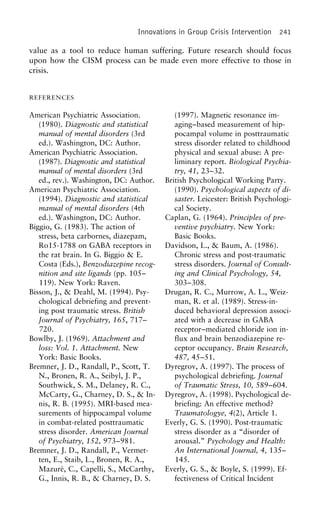 Innovations in Group Crisis Intervention 241
value as a tool to reduce human suffering. Future research should focus
upon how the CISM process can be made even more effective to those in
crisis.
REFERENCES
American Psychiatric Association. (1997). Magnetic resonance im-
aging–based measurement of hip-(1980). Diagnostic and statistical
manual of mental disorders (3rd pocampal volume in posttraumatic
stress disorder related to childhooded.). Washington, DC: Author.
American Psychiatric Association. physical and sexual abuse: A pre-
liminary report. Biological Psychia-(1987). Diagnostic and statistical
manual of mental disorders (3rd try, 41, 23–32.
British Psychological Working Party.ed., rev.). Washington, DC: Author.
American Psychiatric Association. (1990). Psychological aspects of di-
saster. Leicester: British Psychologi-(1994). Diagnostic and statistical
manual of mental disorders (4th cal Society.
Caplan, G. (1964). Principles of pre-ed.). Washington, DC: Author.
Biggio, G. (1983). The action of ventive psychiatry. New York:
Basic Books.stress, beta carbornes, diazepam,
Ro15-1788 on GABA receptors in Davidson, L., & Baum, A. (1986).
Chronic stress and post-traumaticthe rat brain. In G. Biggio & E.
Costa (Eds.), Benzodiazepine recog- stress disorders. Journal of Consult-
ing and Clinical Psychology, 54,nition and site ligands (pp. 105–
119). New York: Raven. 303–308.
Drugan, R. C., Murrow, A. L., Weiz-Bisson, J., & Deahl, M. (1994). Psy-
chological debriefing and prevent- man, R. et al. (1989). Stress-in-
duced behavioral depression associ-ing post traumatic stress. British
Journal of Psychiatry, 165, 717– ated with a decrease in GABA
receptor–mediated chloride ion in-720.
Bowlby, J. (1969). Attachment and flux and brain benzodiazepine re-
ceptor occupancy. Brain Research,loss: Vol. 1. Attachment. New
York: Basic Books. 487, 45–51.
Dyregrov, A. (1997). The process ofBremner, J. D., Randall, P., Scott, T.
N., Bronen, R. A., Seibyl, J. P., psychological debriefing. Journal
of Traumatic Stress, 10, 589–604.Southwick, S. M., Delaney, R. C.,
McCarty, G., Charney, D. S., & In- Dyregrov, A. (1998). Psychological de-
briefing: An effective method?nis, R. B. (1995). MRI-based mea-
surements of hippocampal volume Traumatologye, 4(2), Article 1.
Everly, G. S. (1990). Post-traumaticin combat-related posttraumatic
stress disorder. American Journal stress disorder as a “disorder of
arousal.” Psychology and Health:of Psychiatry, 152, 973–981.
Bremner, J. D., Randall, P., Vermet- An International Journal, 4, 135–
145.ten, E., Staib, L., Bronen, R. A.,
Mazure´, C., Capelli, S., McCarthy, Everly, G. S., & Boyle, S. (1999). Ef-
fectiveness of Critical IncidentG., Innis, R. B., & Charney, D. S.
 