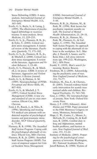 242 Disaster Mental Health
Stress Debriefing (CISD): A meta- (CISM). International Journal of
Emergency Mental Health, 3,analysis. International Journal of
Emergency Mental Health, 1(3), 5–10.
Flannery, R. B., Jr., Hanson, M., &165–168.
Everly, G. S., Boyle, S., & Lating, J. Penk, W. (1994). Risk factors for
psychiatric inpatient assaults on(1999). The effectiveness of psycho-
logical debriefings in vicarious staff. The Journal of Mental
Health Administration, 21, 24–31.trauma: A meta-analysis. Stress
Medicine, 15, 229–233. Flannery, R. B., Jr., Hanson, M.,
Penk, W., Flannery, G., & Gal-Everly, G. S., Jr., Flannery, R. B., Jr.,
& Eyler, V. (2002). Critical inci- lagher, C. (1995). The Assaulted
Staff Action Program: An approachdent stress management: A statisti-
cal review of the literature. Psychi- to coping with the aftermath of vio-
lence in the workplace. In L. Mur-atric Quarterly, 73, 171–182.
Everly, G. S., Jr., Flannery, R. B., Jr., phy, J. Hurrell, S. Sauter, and G.
Keita (Eds.). Job stress interven-& Mitchell, J. (2000). Critical inci-
dent stress management: A review tions (pp. 199–212). Washington,
D.C.: APA Press.of the literature. Aggression and Vi-
olent Behavior, 5, 23–40. Frankl, V. (1959). Man’s search for
meaning. Boston: Beacon.Everly, G. S., Flannery, R., & Mitch-
ell, J. (in press). CISM: A review of Friedman, M. J. (2004). Acknowledg-
ing the psychiatric costs of war.literature. Aggression and Violent
Behavior: A Review Journal. New England Journal of Medicine,
351, 75–77.Everly, G. S., & Horton, A. M.
(1989). Neuropsychology of PTSD. Friedman, M., Foa, E., & Charney,
D. (2003). Toward evidence-basedPerceptual and Motor Skills, 68,
807–810. early intervention for acutely trau-
matized adults and children. Bio-Everly, G. S., & Mitchell, J. T.
(1997). Critical Incident Stress logical Psychiatry, 53, 765–768.
Gray, J. (1982). The neuropsychologyManagement (CISM): A new era
and standard of care in crisis inter- of anxiety. New York: Oxford Uni-
versity Press.vention. Ellicott City, MD:
Chevron. Henry, J. P. (1993, February). Alexi-
thymia and PTSD. Paper presentedFord, J. D., Ruzek, J., & Niles, B.
(1996). Identifying and treating to the Fifth Montreux Congress on
stress, Montreux, Switzerland.VA medical care patients with un-
detected sequelae of psychological Hoge, C. W., Castro, C., Messer, S.,
McGurk, D., Cotting, D., & Koff-trauma and post-traumatic stress
disorder. NCP Clinical Quarterly, man, R. (2004). Combat duty in
Iraq and Afghanistan, mental6, 77–82.
Flannery, R. B. (1998). The Assaulted health problems, and barriers to
care. New England Journal of Med-Staff Action Program: Coping with
the psychological aftermath of vio- icine, 351, 13–22.
Institute of Medicine. (2003). Prepar-lence. Ellicott City, MD: Chevron.
Flannery, R. B., Jr. (2001). Assaulted ing for the psychological conse-
quences of terrorism. Washington,Staff Action Program (ASAP): Ten
years of empirical support for Criti- DC: National Academies Press.
Janoff-Bulman, R. (1988). Victims ofcal Incident Stress Management
 