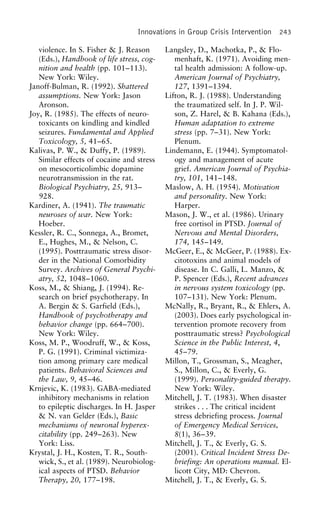 Innovations in Group Crisis Intervention 243
violence. In S. Fisher & J. Reason Langsley, D., Machotka, P., & Flo-
menhaft, K. (1971). Avoiding men-(Eds.), Handbook of life stress, cog-
nition and health (pp. 101–113). tal health admission: A follow-up.
American Journal of Psychiatry,New York: Wiley.
Janoff-Bulman, R. (1992). Shattered 127, 1391–1394.
Lifton, R. J. (1988). Understandingassumptions. New York: Jason
Aronson. the traumatized self. In J. P. Wil-
son, Z. Harel, & B. Kahana (Eds.),Joy, R. (1985). The effects of neuro-
toxicants on kindling and kindled Human adaptation to extreme
stress (pp. 7–31). New York:seizures. Fundamental and Applied
Toxicology, 5, 41–65. Plenum.
Lindemann, E. (1944). Symptomatol-Kalivas, P. W., & Duffy, P. (1989).
Similar effects of cocaine and stress ogy and management of acute
grief. American Journal of Psychia-on mesocorticolimbic dopamine
neurotransmission in the rat. try, 101, 141–148.
Maslow, A. H. (1954). MotivationBiological Psychiatry, 25, 913–
928. and personality. New York:
Harper.Kardiner, A. (1941). The traumatic
neuroses of war. New York: Mason, J. W., et al. (1986). Urinary
free cortisol in PTSD. Journal ofHoeber.
Kessler, R. C., Sonnega, A., Bromet, Nervous and Mental Disorders,
174, 145–149.E., Hughes, M., & Nelson, C.
(1995). Posttraumatic stress disor- McGeer, E., & McGeer, P. (1988). Ex-
citotoxins and animal models ofder in the National Comorbidity
Survey. Archives of General Psychi- disease. In C. Galli, L. Manzo, &
P. Spencer (Eds.), Recent advancesatry, 52, 1048–1060.
Koss, M., & Shiang, J. (1994). Re- in nervous system toxicology (pp.
107–131). New York: Plenum.search on brief psychotherapy. In
A. Bergin & S. Garfield (Eds.), McNally, R., Bryant, R., & Ehlers, A.
(2003). Does early psychological in-Handbook of psychotherapy and
behavior change (pp. 664–700). tervention promote recovery from
posttraumatic stress? PsychologicalNew York: Wiley.
Koss, M. P., Woodruff, W., & Koss, Science in the Public Interest, 4,
45–79.P. G. (1991). Criminal victimiza-
tion among primary care medical Millon, T., Grossman, S., Meagher,
S., Millon, C., & Everly, G.patients. Behavioral Sciences and
the Law, 9, 45–46. (1999). Personality-guided therapy.
New York: Wiley.Krnjevic, K. (1983). GABA-mediated
inhibitory mechanisms in relation Mitchell, J. T. (1983). When disaster
strikes . . . The critical incidentto epileptic discharges. In H. Jasper
& N. van Gelder (Eds.), Basic stress debriefing process. Journal
of Emergency Medical Services,mechanisms of neuronal hyperex-
citability (pp. 249–263). New 8(1), 36–39.
Mitchell, J. T., & Everly, G. S.York: Liss.
Krystal, J. H., Kosten, T. R., South- (2001). Critical Incident Stress De-
briefing: An operations manual. El-wick, S., et al. (1989). Neurobiolog-
ical aspects of PTSD. Behavior licott City, MD: Chevron.
Mitchell, J. T., & Everly, G. S.Therapy, 20, 177–198.
 