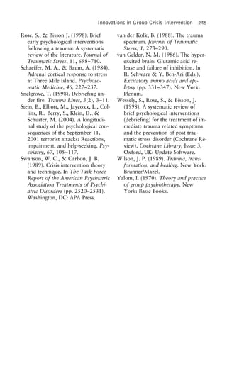 Innovations in Group Crisis Intervention 245
Rose, S., & Bisson J. (1998). Brief van der Kolk, B. (1988). The trauma
spectrum. Journal of Traumaticearly psychological interventions
following a trauma: A systematic Stress, 1, 273–290.
van Gelder, N. M. (1986). The hyper-review of the literature. Journal of
Traumatic Stress, 11, 698–710. excited brain: Glutamic acid re-
lease and failure of inhibition. InSchaeffer, M. A., & Baum, A. (1984).
Adrenal cortical response to stress R. Schwarz & Y. Ben-Ari (Eds.),
Excitatory amino acids and epi-at Three Mile Island. Psychoso-
matic Medicine, 46, 227–237. lepsy (pp. 331–347). New York:
Plenum.Snelgrove, T. (1998). Debriefing un-
der fire. Trauma Lines, 3(2), 3–11. Wessely, S., Rose, S., & Bisson, J.
(1998). A systematic review ofStein, B., Elliott, M., Jaycoxx, L., Col-
lins, R., Berry, S., Klein, D., & brief psychological interventions
(debriefing) for the treatment of im-Schuster, M. (2004). A longitudi-
nal study of the psychological con- mediate trauma related symptoms
and the prevention of post trau-sequences of the September 11,
2001 terrorist attacks: Reactions, matic stress disorder (Cochrane Re-
view). Cochrane Library, Issue 3,impairment, and help-seeking. Psy-
chiatry, 67, 105–117. Oxford, UK: Update Software.
Wilson, J. P. (1989). Trauma, trans-Swanson, W. C., & Carbon, J. B.
(1989). Crisis intervention theory formation, and healing. New York:
Brunner/Mazel.and technique. In The Task Force
Report of the American Psychiatric Yalom, I. (1970). Theory and practice
of group psychotherapy. NewAssociation Treatments of Psychi-
atric Disorders (pp. 2520–2531). York: Basic Books.
Washington, DC: APA Press.
 