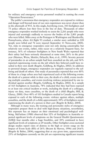 Crisis Support for Families of Emergency Responders 247
for military and emergency service personnel resulted in naming the event
“Operation Perseverance.”
The public’s awareness that emergency responders are exposed to violence
and danger well beyond most of our own experiences was never clearer than
in the aftermath of 9/11. In this single, horrifying event, 343 firefighters and
75 police officers lost their lives in the line of duty. Thousands of other
emergency responders worked tirelessly to assist the 2,261 people who were
injured and seemingly endlessly to recover the bodies of the 2,801 people
who were killed. Miles away at the Pentagon in Washington and Shanksville,
Pennsylvania, where AA flight 93 crashed, a similar story unfolded as 228
people were killed and 76 were injured (September 11 News.com, 2004).
Yet, risks to emergency responders exist not only during catastrophic but
relatively rare events, rather, risks occur on a relatively frequent basis. for
instance, 56% of volunteer firefighters in New South Wales reported that
their safety had been seriously threatened at some time, 26% in the prior
year (Marmar, Weiss, Metzler, Delucchi, Best, et al., 1999). Seventy percent
of paramedics in an urban sample had been assaulted on the job, and 56%
reported experiencing events on the job which they believed could have re-
sulted in their own death (Regehr, Goldberg, & Hughes, 2002). In addition
to personal danger, emergency responders are regularly exposed to the suf-
fering and death of others. One study of paramedics reported that over 80%
of those in a large urban area had experienced each of the following events:
the death of a patient while in their care, the death of a child, events involv-
ing multiple causalties, and events involving violence perpetrated by one in-
dividual against another (Regehr, Goldberg, & Hughes, 2002). In a sample
of 165 firefighters in Australia, 78% indicated that they had been exposed
to at least one critical incident at work, including the death of a colleague,
injury on duty, mass casualties, or the death of a child (Regehr, Hill, &
Glancy, 2000). Over 40% of 103 firefighters studied in Canada report being
exposed to each of the following events: violence against others, multiple
casualties, and the death of a child; approximately 30% of firefighters report
experiencing the death of a person in their care (Regehr & Bober, 2004).
Although in many ways, the training and personality styles of emergency
responders prepare them to deal with high-drama situations, nevertheless,
this exposure has an impact on their emotional and psychological well-
being. McFarlane (1988) observed that 32% of firefighters in Australia re-
ported significant levels of symptoms on the General Health Questionnaire
(GHQ) four months after a huge brushfire, and 30% continued to have
significant levels of symptoms at 29 months. Other firefighter cross-sectional
design studies report rates of distress in the high or severe range on the
Impact of Event Scale (IES) of 26% (Bryant & Harvey, 1996) and 24.6%
(Regehr & Bober, 2004), suggesting that at any given time, approximately
25% of firefighters currently on the job are experiencing significant trauma
 