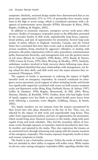 248 Disaster Mental Health
symptoms. Similarly, sectional design studies have demonstrated that at any
given time, approximately 25% to 33% of paramedics have trauma symp-
toms in the high or severe range, which is considered consistent with a di-
agnosis of posttraumatic stress disorder (PTSD; Alexander & Klein, 2001;
Regehr, Goldberg, & Hughes, 2002).
In addition to traumatic exposure, emergency service work poses other
stressors. Studies of emergency responders point to the difficulties presented
by the everyday hassles of shift work, unpredictably long hours, organiza-
tional politics, and lack of opportunities for promotion. Several large-scale
studies of police officers in England, Australia, Canada, and the United
States have concluded that more than events such as dealing with victims of
serious accidents, being attacked by aggressive offenders, or dealing with
protesters, the police organization with its rules, procedures, communication
paths, bureaucratic hierarchy, and management style was the greatest source
of job stress (Brown & Campbell, 1990; Burke, 1993; Buunk & Peeters,
1994; Coman & Evans, 1991; Hart, Wearing, & Headley, 1995). Similarly,
ambulance workers involved in body recovery duties following mass disas-
ters in England identified that poor relationships with management, not be-
ing valued for their skills, and shift work were the major stressors they en-
countered (Thompson, 1993).
The support of family is paramount to reducing the impact of highly
stressful work on emergency responders. In research conducted on emer-
gency service personnel, social support of others including family and friends
was significantly negatively correlated with scores on both trauma symptom
scales and depression scales (King, King, Fairbank, Keane, & Adams, 1997;
Leffler & Dembert, 1998; Regehr, Hemsworth, & Hill, 2001; Weiss,
Marmar, Metzler, & Ronfeldt, 1995). Further, those who had higher levels
of family support were less likely to take mental health stress leaves from
work following a traumatic event (Regehr, Goldberg, Glancy, & Knott,
2002).
Yet, family members are not immune from the stresses encountered by
their loved ones who place themselves in the line of fire. They, too, are
affected by the impact of shift work and unpredictably long hours. They
suffer from organizational politics and lack of opportunities for promotion,
which would bring more financial resources to the family, along with more
regular living and work schedules. They feel the secondary effects of trau-
matic events through exposure to traumatic material described by their fam-
ily member and reported in the media. They also experience the trauma on
an emotional level, through witnessing and coping with the trauma reactions
of the emergency responder. This trauma exposure frequently results in fears
and trauma symptoms in family.
The family is not a bottomless resource. Unless the needs of family mem-
bers are attended to, their ability to support will wither away. While studies
on divorce rates among emergency responders differ regarding whether they
 