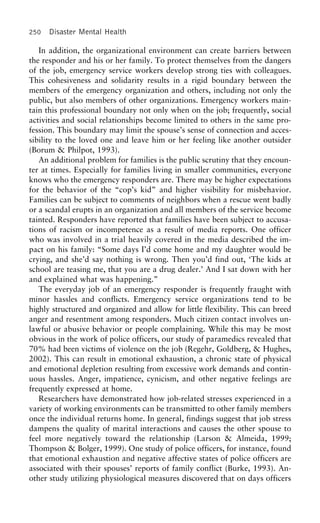 250 Disaster Mental Health
In addition, the organizational environment can create barriers between
the responder and his or her family. To protect themselves from the dangers
of the job, emergency service workers develop strong ties with colleagues.
This cohesiveness and solidarity results in a rigid boundary between the
members of the emergency organization and others, including not only the
public, but also members of other organizations. Emergency workers main-
tain this professional boundary not only when on the job; frequently, social
activities and social relationships become limited to others in the same pro-
fession. This boundary may limit the spouse’s sense of connection and acces-
sibility to the loved one and leave him or her feeling like another outsider
(Borum & Philpot, 1993).
An additional problem for families is the public scrutiny that they encoun-
ter at times. Especially for families living in smaller communities, everyone
knows who the emergency responders are. There may be higher expectations
for the behavior of the “cop’s kid” and higher visibility for misbehavior.
Families can be subject to comments of neighbors when a rescue went badly
or a scandal erupts in an organization and all members of the service become
tainted. Responders have reported that families have been subject to accusa-
tions of racism or incompetence as a result of media reports. One officer
who was involved in a trial heavily covered in the media described the im-
pact on his family: “Some days I’d come home and my daughter would be
crying, and she’d say nothing is wrong. Then you’d find out, ‘The kids at
school are teasing me, that you are a drug dealer.’ And I sat down with her
and explained what was happening.”
The everyday job of an emergency responder is frequently fraught with
minor hassles and conflicts. Emergency service organizations tend to be
highly structured and organized and allow for little flexibility. This can breed
anger and resentment among responders. Much citizen contact involves un-
lawful or abusive behavior or people complaining. While this may be most
obvious in the work of police officers, our study of paramedics revealed that
70% had been victims of violence on the job (Regehr, Goldberg, & Hughes,
2002). This can result in emotional exhaustion, a chronic state of physical
and emotional depletion resulting from excessive work demands and contin-
uous hassles. Anger, impatience, cynicism, and other negative feelings are
frequently expressed at home.
Researchers have demonstrated how job-related stresses experienced in a
variety of working environments can be transmitted to other family members
once the individual returns home. In general, findings suggest that job stress
dampens the quality of marital interactions and causes the other spouse to
feel more negatively toward the relationship (Larson & Almeida, 1999;
Thompson & Bolger, 1999). One study of police officers, for instance, found
that emotional exhaustion and negative affective states of police officers are
associated with their spouses’ reports of family conflict (Burke, 1993). An-
other study utilizing physiological measures discovered that on days officers
 