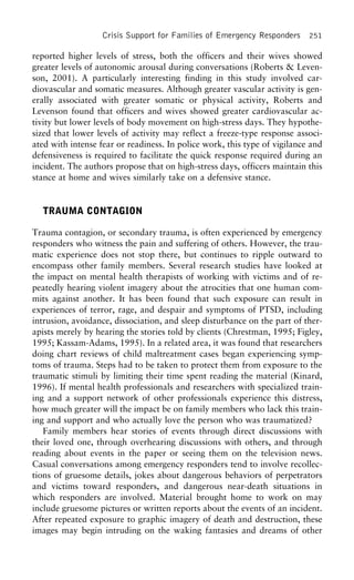 Crisis Support for Families of Emergency Responders 251
reported higher levels of stress, both the officers and their wives showed
greater levels of autonomic arousal during conversations (Roberts & Leven-
son, 2001). A particularly interesting finding in this study involved car-
diovascular and somatic measures. Although greater vascular activity is gen-
erally associated with greater somatic or physical activity, Roberts and
Levenson found that officers and wives showed greater cardiovascular ac-
tivity but lower levels of body movement on high-stress days. They hypothe-
sized that lower levels of activity may reflect a freeze-type response associ-
ated with intense fear or readiness. In police work, this type of vigilance and
defensiveness is required to facilitate the quick response required during an
incident. The authors propose that on high-stress days, officers maintain this
stance at home and wives similarly take on a defensive stance.
TRAUMA CONTAGION
Trauma contagion, or secondary trauma, is often experienced by emergency
responders who witness the pain and suffering of others. However, the trau-
matic experience does not stop there, but continues to ripple outward to
encompass other family members. Several research studies have looked at
the impact on mental health therapists of working with victims and of re-
peatedly hearing violent imagery about the atrocities that one human com-
mits against another. It has been found that such exposure can result in
experiences of terror, rage, and despair and symptoms of PTSD, including
intrusion, avoidance, dissociation, and sleep disturbance on the part of ther-
apists merely by hearing the stories told by clients (Chrestman, 1995; Figley,
1995; Kassam-Adams, 1995). In a related area, it was found that researchers
doing chart reviews of child maltreatment cases began experiencing symp-
toms of trauma. Steps had to be taken to protect them from exposure to the
traumatic stimuli by limiting their time spent reading the material (Kinard,
1996). If mental health professionals and researchers with specialized train-
ing and a support network of other professionals experience this distress,
how much greater will the impact be on family members who lack this train-
ing and support and who actually love the person who was traumatized?
Family members hear stories of events through direct discussions with
their loved one, through overhearing discussions with others, and through
reading about events in the paper or seeing them on the television news.
Casual conversations among emergency responders tend to involve recollec-
tions of gruesome details, jokes about dangerous behaviors of perpetrators
and victims toward responders, and dangerous near-death situations in
which responders are involved. Material brought home to work on may
include gruesome pictures or written reports about the events of an incident.
After repeated exposure to graphic imagery of death and destruction, these
images may begin intruding on the waking fantasies and dreams of other
 