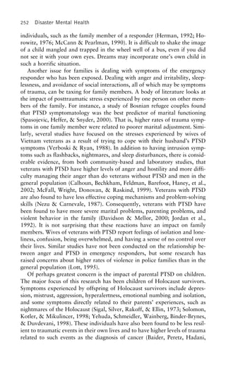 252 Disaster Mental Health
individuals, such as the family member of a responder (Herman, 1992; Ho-
rowitz, 1976; McCann & Pearlman, 1990). It is difficult to shake the image
of a child mangled and trapped in the wheel well of a bus, even if you did
not see it with your own eyes. Dreams may incorporate one’s own child in
such a horrific situation.
Another issue for families is dealing with symptoms of the emergency
responder who has been exposed. Dealing with anger and irritability, sleep-
lessness, and avoidance of social interactions, all of which may be symptoms
of trauma, can be taxing for family members. A body of literature looks at
the impact of posttraumatic stress experienced by one person on other mem-
bers of the family. For instance, a study of Bosnian refugee couples found
that PTSD symptomatology was the best predictor of marital functioning
(Spasojevic, Heffer, & Snyder, 2000). That is, higher rates of trauma symp-
toms in one family member were related to poorer marital adjustment. Simi-
larly, several studies have focused on the stresses experienced by wives of
Vietnam veterans as a result of trying to cope with their husband’s PTSD
symptoms (Verboski & Ryan, 1988). In addition to having intrusion symp-
toms such as flashbacks, nightmares, and sleep disturbances, there is consid-
erable evidence, from both community-based and laboratory studies, that
veterans with PTSD have higher levels of anger and hostility and more diffi-
culty managing their anger than do veterans without PTSD and men in the
general population (Calhoun, Bechkham, Feldman, Barefoot, Haney, et al.,
2002; McFall, Wright, Donovan, & Raskind, 1999). Veterans with PTSD
are also found to have less effective coping mechanisms and problem-solving
skills (Nezu & Carnevale, 1987). Consequently, veterans with PTSD have
been found to have more severe marital problems, parenting problems, and
violent behavior in the family (Davidson & Mellor, 2000; Jordan et al.,
1992). It is not surprising that these reactions have an impact on family
members. Wives of veterans with PTSD report feelings of isolation and lone-
liness, confusion, being overwhelmed, and having a sense of no control over
their lives. Similar studies have not been conducted on the relationship be-
tween anger and PTSD in emergency responders, but some research has
raised concerns about higher rates of violence in police families than in the
general population (Lott, 1995).
Of perhaps greatest concern is the impact of parental PTSD on children.
The major focus of this research has been children of Holocaust survivors.
Symptoms experienced by offspring of Holocaust survivors include depres-
sion, mistrust, aggression, hyperalertness, emotional numbing and isolation,
and some symptoms directly related to their parents’ experiences, such as
nightmares of the Holocaust (Sigal, Silver, Rakoff, & Ellin, 1973; Solomon,
Kotler, & Mikulincer, 1998; Yehuda, Schmeidler, Wainberg, Binder-Brynes,
& Duvdevani, 1998). These individuals have also been found to be less resil-
ient to traumatic events in their own lives and to have higher levels of trauma
related to such events as the diagnosis of cancer (Baider, Peretz, Hadani,
 