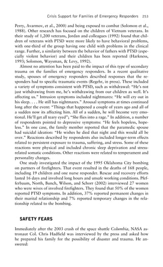Crisis Support for Families of Emergency Responders 253
Perry, Avarmov, et al., 2000) and being exposed to combat (Solomon et al.,
1988). Other research has focused on the children of Vietnam veterans. In
their study of 1,200 veterans, Jordan and colleagues (1992) found that chil-
dren of veterans with PTSD were more likely to have behavioral problems,
with one-third of the group having one child with problems in the clinical
range. Further, a similarity between the behavior of fathers with PTSD (espe-
cially violent behavior) and their children has been reported (Harkness,
1993; Solomon, Waysman, & Levy, 1992).
Almost no attention has been paid to the impact of this type of secondary
trauma on the families of emergency responders. In a recent qualitative
study, spouses of emergency responders described responses that the re-
sponders had to specific traumatic events (Regehr, in press). These included
a variety of symptoms consistent with PTSD, such as withdrawal: “He’s not
just withdrawing from me, he’s withdrawing from our children as well. It’s
affecting us.” Intrusion symptoms included nightmares: “He will cry out in
his sleep. . . . He still has nightmares.” Arousal symptoms at times continued
long after the event: “Things that happened a couple of years ago and all of
a sudden now its affecting him. All of a sudden, he will become very emo-
tional. He’ll get all teary eyed”; “She flies into a rage.” In addition, a number
of respondents pointed to depressive symptoms: “He feels hopeless, hope-
less.” In one case, the family member reported that the paramedic spouse
had suicidal ideation: “He wishes he died that night and this would all be
over.” Reactions described by respondents also included longer-term effects
related to persistent exposure to trauma, suffering, and stress. Some of these
reactions were physical and included chronic sleep deprivation and stress-
related somatic conditions. Other reactions were related to temperament and
personality changes.
One study investigated the impact of the 1995 Oklahoma City bombing
on partners of firefighters. That event resulted in the deaths of 168 people,
including 19 children and one nurse responder. Rescue and recovery efforts
lasted 16 days and involved long hours and unsafe working conditions. Pfef-
ferbaum, North, Bunch, Wilson, and Schorr (2002) interviewed 27 women
who were wives of involved firefighters. They found that 50% of the women
reported PTSD symptoms. In addition, 37% reported permanent changes in
their marital relationship and 7% reported temporary changes in the rela-
tionship related to the bombing.
SAFETY FEARS
Immediately after the 2003 crash of the space shuttle Columbia, NASA as-
tronaut Col. Chris Hadfield was interviewed by the press and asked how
he prepared his family for the possibility of disaster and trauma. He an-
swered:
 