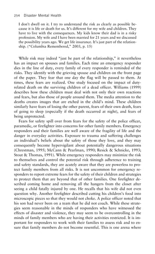 254 Disaster Mental Health
I don’t dwell on it. I try to understand the risk as clearly as possible be-
cause it is life or death for us. It’s different for my wife and children. They
have to live with the consequences. My kids know their dad is in a risky
profession. My wife and I have been married for 21 years and we discussed
the possibility years ago. We get life insurance. It’s just part of the relation-
ship. (“Columbia Remembered,” 2003, p. 15)
While risk may indeed “just be part of the relationship,” it nevertheless
has an impact on spouses and families. Each time an emergency responder
dies in the line of duty, every family of every responder is reminded of the
risks. They identify with the grieving spouse and children on the front page
of the paper. They fear that one day the flag will be passed to them. At
times, these fears are realized. One study focused on the impact of duty-
related death on the surviving children of a dead officer. Williams (1999)
describes how these children must deal with not only their own reactions
and fears, but also those of people around them. The media attention to the
deaths creates images that are etched in the child’s mind. These children
similarly have fears of losing the other parent, fears of their own death, fears
of going to sleep (especially if the death occurred at night), and fears of
being unprotected.
Fears for safety spill over from fears for the safety of the police officer,
paramedic, or firefighter into concerns for other family members. Emergency
responders and their families are well aware of the fragility of life and the
danger in everyday activities. Exposure to trauma and suffering challenges
an individual’s beliefs about the safety of those they love, and they may
consequently become hypervigilant about potentially dangerous situations
(Chrestman, 1995; McCann & Pearlman, 1990; Resick & Schnicke, 1993;
Stout & Thomas, 1991). While emergency responders may minimize the risk
to themselves and control the potential risk through adherence to training
and safety standards, they are acutely aware that they are powerless to pro-
tect family members from all risks. It is not uncommon for emergency re-
sponders to report extreme fears for the safety of their children and strategies
to protect them that are beyond that of other families. One firefighter de-
scribed coming home and removing all the hangers from the closet after
seeing a child fatally injured by one. He recalls that his wife did not even
question why. Another firefighter described cutting his children’s food into
microscopic pieces so that they would not choke. A police officer noted that
his son had never been on a team that he did not coach. While these strate-
gies seem reasonable in the minds of responders who have witnessed the
effects of disaster and violence, they may seem to be overcontrolling in the
minds of family members who are having their activities restricted. It is im-
portant for responders to work with their families to assess risk and to en-
sure that family members do not become resentful. This is one arena where
 