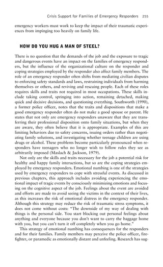 Crisis Support for Families of Emergency Responders 255
emergency workers must work to keep the impact of their traumatic experi-
ences from impinging too heavily on family life.
HOW DO YOU HUG A MAN OF STEEL?
There is no question that the demands of the job and the exposure to tragic
and dangerous events have an impact on the families of emergency respond-
ers, but the influence of the organizational culture on the responder and
coping strategies employed by the responder also affect family members. The
role of an emergency responder often shifts from mediating civilian disputes
to enforcing safety standards and laws, restraining individuals from harming
themselves or others, and reviving and rescuing people. Each of these roles
requires skills and traits not required in most occupations. These skills in-
clude taking control, springing into action, remaining detached, making
quick and decisive decisions, and questioning everything. Southworth (1990),
a former police officer, notes that the traits and dispositions that make a
good emergency responder often do not make a good spouse or parent. He
states that not only are emergency responders unaware that they are trans-
ferring their professional disposition onto family situations, but when they
are aware, they often believe that it is appropriate. Examples of this are
limiting behaviors due to safety concerns, issuing orders rather than negoti-
ating family solutions, and investigating whether teenage children are using
drugs or alcohol. These problems become particularly pronounced when re-
sponders have teenagers who no longer wish to follow rules they see as
arbitrarily imposed (Maslach & Jackson, 1979).
Not only are the skills and traits necessary for the job a potential risk for
healthy and happy family interactions, but so are the coping strategies em-
ployed by emergency responders. Emotional numbing is one of the strategies
used by emergency responders to cope with stressful events. As discussed in
previous chapters, this approach includes avoiding experiencing the emo-
tional impact of tragic events by consciously minimizing emotions and focus-
ing on the cognitive aspect of the job. Feelings about the event are avoided
and efforts are made to avoid seeing the victims in the context of their lives,
as this increases the risk of emotional distress in the emergency responder.
Although this strategy may reduce the risk of traumatic stress symptoms, it
does not come without costs: “The downside of my way of dealing with
things is the personal side. You start blocking out personal feelings about
anything and everyone because you don’t want to carry the baggage home
with you, but you can’t turn it off completely when you go home.”
This strategy of emotional numbing has consequences for the responders
and for their families. Family members may perceive the police officer, fire-
fighter, or paramedic as emotionally distant and unfeeling. Research has sug-
 