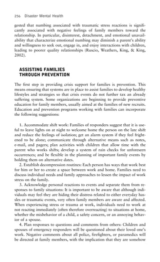256 Disaster Mental Health
gested that numbing associated with traumatic stress reactions is signifi-
cantly associated with negative feelings of family members toward the
relationship. In particular, disinterest, detachment, and emotional unavail-
ability that characterize emotional numbing may diminish a parent’s ability
and willingness to seek out, engage in, and enjoy interactions with children,
leading to poorer quality relationships (Ruscio, Weathers, King, & King,
2002).
ASSISTING FAMILIES
THROUGH PREVENTION
The first step in providing crisis support for families is prevention. This
means ensuring that systems are in place to assist families to develop healthy
lifestyles and strategies so that crisis events do not further tax an already
suffering system. Some organizations are beginning to provide preventive
education for family members, usually aimed at the families of new recruits.
Education and prevention programs working with families can incorporate
the following suggestions:
1. Accommodate shift work: Families of responders suggest that it is use-
ful to leave lights on at night to welcome home the person on the late shift
and reduce the feelings of isolation; get an alarm system if they feel fright-
ened to be alone; communicate through alternative means such as notes,
e-mail, and pagers; plan activities with children that allow time with the
parent who works shifts; develop a system of rain checks for unforeseen
occurrences; and be flexible in the planning of important family events by
holding them on alternative dates.
2. Establish decompression routines: Each person has ways that work best
for him or her to create a space between work and home. Families need to
discuss individual needs and family approaches to lessen the impact of work
stress on the family.
3. Acknowledge personal reactions to events and separate them from re-
sponses to family situations: It is important to be aware that although indi-
viduals may feel they are hiding their distress related to either everyday has-
sles or traumatic events, very often family members are aware and affected.
When experiencing stress or trauma at work, individuals need to work at
not reacting immediately (often therefore overreacting) to situations at home,
whether the misbehavior of a child, a safety concern, or an annoying behav-
ior of a spouse.
4. Plan responses to questions and comments from others: Children and
spouses of emergency responders will be questioned about their loved one’s
work. Negative comments about all police, firefighters, or paramedics will
be directed at family members, with the implication that they are somehow
 