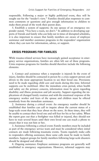 Crisis Support for Families of Emergency Responders 257
responsible. Following a major or highly publicized event, they will be
sought out for the “insider’s view.” Families should plan responses to com-
mon comments or questions and give enough information to children to
make them proud of the work their parent does.
5. Establish a system of supports: As one spouse of an emergency res-
ponder stated, “You have a team, we don’t.” In addition to developing sup-
ports of friends and family who can help out in times of disrupted schedules,
it is also important to ensure that family members are aware of employee
assistance and member assistance programs in the responders’ organization
where they can turn for information, advice, or support.
CRISIS PROGRAMS FOR FAMILIES
While trauma-related services have increasingly gained acceptance in emer-
gency service organizations, families are often left out of these programs.
Crisis response programs for families should therefore include the following
elements:
1. Contact and assistance when a responder is injured: In the event of
injury, families should be contacted in person by a crisis support person and
driven to the most appropriate location to see their loved one. Provisions
need to be made regarding child care and meals during this time. Informal
supports can be mobilized. After the immediate crisis period, when health
and safety are the primary concern, information must be given regarding
disability and illness protection and job security. Support regarding the im-
plications of changed family routines and with the emotional response of the
emergency worker and fears of the spouse and children must be offered
seamlessly from the immediate assistance.
2. Assistance during a critical event: An emergency number should be
established that families can call to inquire about the current status of a
large-scale event that they hear about on the news. At these times, they will
be unable to contact their loved one and will fear for his or her safety. When
the report goes out that a firefighter was killed or injured, they should not
have to wait several hours until their own loved one can reach a phone to
ensure that it was not him or her.
3. Assistance following a critical event: Family members must be included
as part of the emergency service team and must be considered when initial
contacts are made following traumatic events. Teams regularly make calls
to responders offering assistance; these same calls must be made to family
members. Support groups for family members following large-scale disasters
should be designed and offered.
4. Ongoing assistance: Employee assistance programs are generally well
established in emergency organizations. However, informal supports may
 