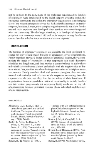258 Disaster Mental Health
not be in place. In the past, many of the challenges experienced by families
of responders were ameliorated by the social supports available within the
emergency community and within the emergency organization. The changing
face of the modern emergency service has had a significant impact on family
supports, however. Larger, more complex organizations do not allow for the
natural social supports that developed when services were more integrated
with the community. The challenge, therefore, is to develop and implement
programs that encourage mutual aid and social support among families to
ensure that this valuable resource does not become depleted.
CONCLUSION
The families of emergency responders are arguably the most important re-
source not only of responders but also of emergency service organizations.
Family members provide a buffer in times of emotional trauma, they accom-
modate the needs of responders so that responders can work disruptive
schedules and long hours, and they provide a counterbalance to a job where
individuals are confronted almost exclusively with the negative side of hu-
man nature. Yet, families are often the forgotten victims of workplace stress
and trauma. Family members deal with trauma contagion, they are con-
fronted with attitudes and behaviors of the responder emanating from the
exposures on the job, and they fear for the safety of their loved one. If
organizations do not expand their notion of membership to include families
and intervention programs do not incorporate family needs, we run the risk
of undermining the most important resource of any individual, and therefore
of any organization.
REFERENCES
Alexander, D., & Klein, S. (2001). Therapy with law enforcement cou-
ples: Clinical management of theAmbulance personnel and critical
incidents: The impact of accident high-risk life-style. American Jour-
nal of Family Therapy, 21(2),and emergency work on mental
health. British Journal of Psychia- 122–135.
Brown, J. M., & Campbell, E. A.try, 178(1), 76–81.
Baider, L. Peretz, T., Hadani, P., (1990). Sources of occupational
stress in police. Work and Stress,Perry, S., Avarmov, R., & De-
Nour, A. (2000). Transmission of 4(4), 305–318.
Bryant, R., & Harvey, A. (1996). Post-response to trauma? Second genera-
tion Holocaust survivor’s reactions traumatic stress reactions in volun-
teer firefighters. Journal of Trau-to cancer. American Journal of Psy-
chiatry, 157(6), 904–910. matic Stress, 9, 51–62.
Burke, R. (1993). Work-family stress,Borum, R., & Philpot, C. (1993).
 