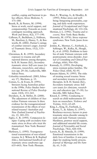 Crisis Support for Families of Emergency Responders 259
conflict, coping and burnout in po- Hart, P., Wearing, A., & Headley, B.
(1995). Police stress and well-lice officers. Stress Medicine, 9,
171–180. being: Integrating personality, cop-
ing, and daily work experiences.Buunk, B., & Peeters, M. (1994).
Stress at work, social support, and Journal of Occupational and Orga-
nizational Psychology, 68, 133–136.companionship: Towards an event-
contingent recording approach. Herman, J. L. (1992). Trauma and re-
covery. New York: Basic Books.Work and Stress, 8(2), 177–190.
Calhoun, P., Bechkham, J., Feldman, Horowitz, M. (1976). Stress response
syndromes. New York: Jason Aron-M., Barefoot, J., Haney, T., & Bos-
worth, H. (2002). Partner’s ratings son.
Jordan, K., Marmar, C., Fairbank, J.,of combat veteran’s anger. Journal
of Traumatic Stress, 15(2), 133– Schlenger, W., Kulka, R., Hough,
R., et al. (1992). Problems in fami-136.
Chrestman, K. R. (1995). Secondary lies of male Vietnam veterans with
posttraumatic stress disorder. Jour-exposure to trauma and self-
reported distress among therapists. nal of Consulting and Clinical Psy-
chology, 60(6), 916–926.In B. H. Stamm (Ed.), Secondary
traumatic stress: Self-care issues for Kannady, G. (1993). Developing
stress resistant police families. Theclinicians, researchers, and educa-
tors (pp. 29–36). Lutherville, MD: Police Chief, 60(8), 92–95.
Kassam-Adams, N. (1995). The risksSidran Press.
Columbia remembered. (2003, Febru- of treating sexual trauma: Stress
and secondary trauma in psycho-ary 17). Macleans, p. 15.
Coman, G., & Evans, B. (1991). therapists. In B. H. Stamm (Ed.),
Secondary traumatic stress: Self-Stressors facing Australian police
in the 1990s. Police Studies Inter- care issues for clinicians, research-
ers, and educators (pp. 37–50). Lu-national Review of Police Develop-
ment, 14(4), 153–165. therville, MD: Sidran Press.
Kinard, E. (1996). Conducting re-Davidson, A., & Mellor, D. (2000).
The adjustment of children of Aus- search on child maltreatment: Ef-
fects on researchers. Violence andtralian Vietnam veterans: Is there
evidence for the transgenerational Victims, 11(1), 65–69.
King, L., King, D., Fairbank, J.,transmission of the effects of war-
related trauma? Australian and Keane, T., & Adams, G. (1997).
Resilience-recovery factors in post-New Zealand Journal of Psychia-
try, 35, 345–351. traumatic stress disorder among fe-
male and male Vietnam veterans:Figley, C. R. (1995). Compassion fa-
tigue: Coping with secondary trau- Hardiness, postwar social support,
and additional stressful life events.matic stress in those who treat the
traumatized. New York: Brunner/ Journal of Personality and Social
Psychology, 74(2), 420–434.Mazel.
Harkness, L. (1993). Transgenera- Larson, R., & Almeida, D. (1999).
Emotional transmission in thetional transmission of war-related
trauma. In J. Wilson & B. Raphael daily lives of families: A new para-
digm for studying family process.(Eds.), International handbook of
traumatic stress syndromes (pp Journal of Marriage and the Fam-
ily, 61, 5–20.635–643). New York: Plennum.
 