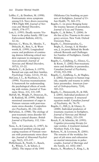 260 Disaster Mental Health
Leffler, C., & Dembert, M. (1998). Oklahoma City bombing on part-
ners of firefighters. Journal of Ur-Posttraumatic stress symptoms
among U.S. Navy divers recovering ban Health, 79, 364–372.
Regehr, C. (in press) Bringing homeTWA Flight 800. Journal of Ner-
vous and Mental Disorders, the trauma: Spouses of paramedics.
Journal of Loss and Trauma.186(9), 574–577.
Lott, L. (1995). Deadly secrets: Vio- Regehr, C., & Bober, T. (2004). In
the line of fire: Trauma in the emer-lence in the police family. FBI Law
Enforcement Bulletin, 64(11), gency services. New York: Oxford
University Press.12–16.
Marmar, C., Weiss, D., Metzler, T., Regehr, C., Dimitropoulos, G.,
Bright, E., George, S. & Hender-Delucchi, K., Best, S., & Went-
worth, K. (1999). Longitudinal son, J. (in press) Behind the Broth-
erhood: Rewards and Challengescourse and predictors of continu-
ing distress following critical inci- for Families of Firefighters. Family
Relations.dent exposure in emergency ser-
vices personnel. Journal of Regehr, C., Goldberg, G., Glancy, G.,
& Knott, T. (2002) Post-traumaticNervous and Mental Disorders,
187(1), 15–22. stress and disability in paramedics.
Canadian Journal of Psychiatry,Maslach, C., & Jackson, S. (1979).
Burned out cops and their families. 47(10), 953–958.
Regehr, C., Goldberg, G., & Hughes,Psychology Today, 12(12), 59–62.
McCann, I. L., & Pearlman, L. A. J. (2002). Exposure to human trag-
edy, empathy and trauma in ambu-(1990). Vicarious traumatization:
A framework for understanding lance paramedics. American Jour-
nal of Orthopsychiatry, 72(4),the psychological effects of work-
ing with victims. Journal of Trau- 505–513.
Regehr, C., Hemsworth, D., & Hill,matic Stress, 3(1), 131–149.
McFall, M., Wright, P., Donovan, D., J. (2001). Individual predictors of
traumatic response: A structural& Raskind, M. (1999). Multidi-
mensional assessment of anger in equation model. Canadian Journal
of Psychiatry, 46, 74–79.Vietnam veterans with post-trau-
matic stress disorder. Comprehen- Regehr, C., Hill, J., & Glancy, G.
(2000). Individual predictors ofsive Psychiatry, 40, 216–220.
McFarlane, A. (1988). The etiology of traumatic reactions in firefighters.
Journal of Nervous and Mentalpost-traumatic stress disorder fol-
lowing a natural disaster. British Disorders, 188(6), 333–339.
Resick, P., & Schnicke, M. (1993).Journal of Psychiatry, 152, 116–
121. Cognitive processing therapy for
rape victims: A treatment manual.Nezu, A., & Carnevale, G. (1987). In-
terpersonal problem solving and Newbury Park, CA: Sage.
Roberts, N., & Levenson, R. (2001).coping reactions of Vietnam veter-
ans with posttraumatic stress disor- The remains of the workday: Im-
pact of job stress and exhaustionder. Journal of Abnormal Psychol-
ogy, 96(2), 155–157. on marital interactions in police
couples. Journal of Marriage andPfefferbaum, B., North, C., Bunch,
K., Wilson, T., & Schorr, J. the Family, 63, 1052–1067.
Ruscio, A., Weathers, F., King, L., &(2002). The impact of the 1995
 