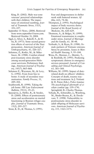 Crisis Support for Families of Emergency Responders 261
King, D. (2002). Male war-zone Fear and dangerousness in shelter
work with battered women. Af-veterans’ perceived relationships
with their children: The impor- filia, 6(2), 74–86.
Thompson, J. (1993). Psychologicaltance of emotional numbing. Jour-
nal of Traumatic Stress, 15(5), impact of body recovery duties.
Journal of the Royal Society of351–357.
September 11 News. (2004). Retrieved Medicine, 86, 628–629.
Thomson, A., & Bolger, N. (1999).from www.september11news.com.
Retrieved October 31, 2004. Emotional transmission in couples
under stress. Journal of MarriageSigal, J., Silver, S., Rakoff, F., & El-
lin, B. (1973). Some second genera- and the Family, 61, 38–48.
Verboski, S., & Ryan, D. (1988). Fe-tion effects of survival of the Nazi
persecution. American Journal of male partners of Vietnam veterans:
Stress by proximity. Issues in Men-Orthopsychiatry, 43, 320–327.
Solomon, Z., Kotler, M., & Miku- tal Health Nursing, 9, 95–104.
Weiss, D., Marmar, C., Metzler, T.,lincer, M. (1988). Combat-related
post-traumatic stress disorder & Ronfeldt, H. (1995). Predicting
symptomatic distress in emergencyamong second-generation Holo-
caust survivors: Preliminary find- services personnel. Journal of Con-
sulting and Clinical Psychology,ings. American Journal of Psychia-
try, 145(7), 865–868. 63, 361–368.
Williams, M. (1999). Impact of duty-Solomon Z., Waysman, M., & Levy,
G. (1992). From front line to related death on officers’ children:
Concepts of death, trauma reac-home: A study of secondary trau-
matization. Family Process, 31, tions and treatment. In J. Violanti
& D. Paton (Eds.), Police trauma:289–302.
Southworth, R. (1990). Taking the The psychological aftermath of ci-
vilian combat (pp. 159–174).job home. FBI Law Enforcement
Bulletin, 59(11), 19–23. Springfield, IL: Charles Thomas.
Yehuda, R., Schmeidler, J., Wainberg,Spasojevic, J., Heffer, R., & Snyder,
D. (2000). Effects of posttraumatic M., Binder-Brynes, K., & Duvde-
vani, T. (1998). Vulnerability tostress and acculturation on marital
functioning in Bosnian refugee cou- posttraumatic stress disorder in
adult offspring of Holocaust survi-ples. Journal of Traumatic Stress,
13(2), 205–217. vors. American Journal of Psychia-
try, 115, 1163–1171.Stout, K. D., & Thomas, S. (1991).
 