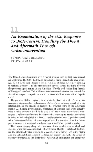 11
An Examination of the U.S. Response
to Bioterrorism: Handling the Threat
and Aftermath Through
Crisis Intervention
SOPHIA F. DZIEGIELEWSKI
KRISTY SUMNER
The United States has never seen terrorist attacks such as that experienced
on September 11, 2001. Following the attacks, many individuals have strug-
gled with how to best address the vulnerabilities of American society relating
to terrorist activity. This chapter identifies several issues that have affected
the previous open nature of the American lifestyle with impending threats
of biological warfare. This turbulent environmental context has caused the
American people to experience a level of stress and fear never before experi-
enced.
The purpose of this chapter is to present a brief overview of U.S. policy on
terrorism, stressing the application of Roberts’s seven-stage model of crisis
intervention as one means to address the growing fears of the American
public. All helping professionals, regardless of whether they work directly
with a crisis survivor, need to be aware of basic crisis intervention tech-
niques. Application of this model is stressed as one way to provide education
in this area while highlighting how to best help individuals cope when faced
with the continual threat of a new type of war. Recommendations for thera-
peutic content are made within the current time-limited practice setting.
The United States, along with the rest of the world, was shocked and
stunned when the terrorist attacks of September 11, 2001, unfolded. Follow-
ing the attacks, debates relating to terrorist activity within the United States
and the vulnerabilities inherent in American society emerged. The issues of
extensive borders and the relative ease with which immigrants can disappear
262
 
