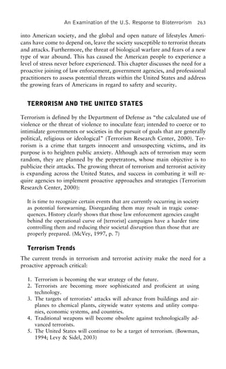 An Examination of the U.S. Response to Bioterrorism 263
into American society, and the global and open nature of lifestyles Ameri-
cans have come to depend on, leave the society susceptible to terrorist threats
and attacks. Furthermore, the threat of biological warfare and fears of a new
type of war abound. This has caused the American people to experience a
level of stress never before experienced. This chapter discusses the need for a
proactive joining of law enforcement, government agencies, and professional
practitioners to assess potential threats within the United States and address
the growing fears of Americans in regard to safety and security.
TERRORISM AND THE UNITED STATES
Terrorism is defined by the Department of Defense as “the calculated use of
violence or the threat of violence to inoculate fear; intended to coerce or to
intimidate governments or societies in the pursuit of goals that are generally
political, religious or ideological” (Terrorism Research Center, 2000). Ter-
rorism is a crime that targets innocent and unsuspecting victims, and its
purpose is to heighten public anxiety. Although acts of terrorism may seem
random, they are planned by the perpetrators, whose main objective is to
publicize their attacks. The growing threat of terrorism and terrorist activity
is expanding across the United States, and success in combating it will re-
quire agencies to implement proactive approaches and strategies (Terrorism
Research Center, 2000):
It is time to recognize certain events that are currently occurring in society
as potential forewarning. Disregarding them may result in tragic conse-
quences. History clearly shows that those law enforcement agencies caught
behind the operational curve of [terrorist] campaigns have a harder time
controlling them and reducing their societal disruption than those that are
properly prepared. (McVey, 1997, p. 7)
Terrorism Trends
The current trends in terrorism and terrorist activity make the need for a
proactive approach critical:
1. Terrorism is becoming the war strategy of the future.
2. Terrorists are becoming more sophisticated and proficient at using
technology.
3. The targets of terrorists’ attacks will advance from buildings and air-
planes to chemical plants, citywide water systems and utility compa-
nies, economic systems, and countries.
4. Traditional weapons will become obsolete against technologically ad-
vanced terrorists.
5. The United States will continue to be a target of terrorism. (Bowman,
1994; Levy & Sidel, 2003)
 