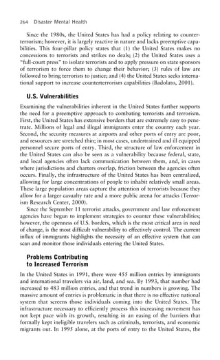 264 Disaster Mental Health
Since the 1980s, the United States has had a policy relating to counter-
terrorism; however, it is largely reactive in nature and lacks preemptive capa-
bilities. This four-pillar policy states that (1) the United States makes no
concessions to terrorists and strikes no deals; (2) the United States uses a
“full-court press” to isolate terrorists and to apply pressure on state sponsors
of terrorism to force them to change their behavior; (3) rules of law are
followed to bring terrorists to justice; and (4) the United States seeks interna-
tional support to increase counterterrorism capabilities (Badolato, 2001).
U.S. Vulnerabilities
Examining the vulnerabilities inherent in the United States further supports
the need for a preemptive approach to combating terrorists and terrorism.
First, the United States has extensive borders that are extremely easy to pene-
trate. Millions of legal and illegal immigrants enter the country each year.
Second, the security measures at airports and other ports of entry are poor,
and resources are stretched thin; in most cases, undertrained and ill equipped
personnel secure ports of entry. Third, the structure of law enforcement in
the United States can also be seen as a vulnerability because federal, state,
and local agencies often lack communication between them, and, in cases
where jurisdictions and charters overlap, friction between the agencies often
occurs. Finally, the infrastructure of the United States has been centralized,
allowing for large concentrations of people to inhabit relatively small areas.
These large population areas capture the attention of terrorists because they
allow for a larger casualty rate and a more public arena for attacks (Terror-
ism Research Center, 2000).
Since the September 11 terrorist attacks, government and law enforcement
agencies have begun to implement strategies to counter these vulnerabilities;
however, the openness of U.S. borders, which is the most critical area in need
of change, is the most difficult vulnerability to effectively control. The current
influx of immigrants highlights the necessity of an effective system that can
scan and monitor those individuals entering the United States.
Problems Contributing
to Increased Terrorism
In the United States in 1991, there were 455 million entries by immigrants
and international travelers via air, land, and sea. By 1993, that number had
increased to 483 million entries, and that trend in numbers is growing. The
massive amount of entries is problematic in that there is no effective national
system that screens those individuals coming into the United States. The
infrastructure necessary to efficiently process this increasing movement has
not kept pace with its growth, resulting in an easing of the barriers that
formally kept ineligible travelers such as criminals, terrorists, and economic
migrants out. In 1995 alone, at the ports of entry to the United States, the
 