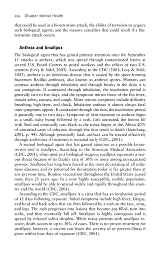 266 Disaster Mental Health
that could be used in a bioterrorism attack, the ability of terrorists to acquire
such biological agents, and the massive casualties that could result if a bio-
terrorism attack occurs.
Anthrax and Smallpox
The biological agent that has gained primary attention since the September
11 attacks is anthrax, which was spread through contaminated letters at
several U.S. Postal Centers to postal workers and the offices of two U.S.
senators (Levy & Sidel, 2003). According to the CDC (2001; Levy & Sidel,
2003), anthrax is an infectious disease that is caused by the spore-forming
bacterium Becillus anthracis, also known as anthrax spores. Humans can
contract anthrax through inhalation and through breaks in the skin; it is
not contagious. If contracted through inhalation, the incubation period is
generally two to five days, and the symptoms mirror those of the flu: fever,
muscle aches, nausea, and cough. More serious symptoms include difficulty
breathing, high fever, and shock. Inhalation anthrax is almost always fatal
once symptoms appear. If contracted through the skin, the incubation period
is generally one to two days. Symptoms of skin exposure to anthrax begin
as a small, itchy bump followed by a rash. Left untreated, the lesions fill
with fluid and eventually turn black as the tissue begins to die. About 20%
of untreated cases of infection through the skin result in death (Eisenburg,
2001, p. 44). Although potentially fatal, anthrax can be treated effectively
through antibiotics if treatment is initiated early (CDC, 2001).
A second biological agent that has gained attention as a possible bioter-
rorism tool is smallpox. According to the American Medical Association
(CDC, 2001), when used as a biological weapon, smallpox represents a seri-
ous threat because of its fatality rate of 30% or more among unvaccinated
persons. Smallpox has long been feared as the most devastating of all infec-
tious diseases, and its potential for devastation today is far greater than at
any previous time. Routine vaccination throughout the United States ceased
more than 25 years ago. In a now highly susceptible, mobile population,
smallpox would be able to spread widely and rapidly throughout this coun-
try and the world (CDC, 2001).
According to the CDC, smallpox is a virus that has an incubation period
of 12 days following exposure. Initial symptoms include high fever, fatigue,
and head and back aches that are then followed by a rash on the face, arms,
and legs. The rash progresses into lesions that become pus-filled, turn into
scabs, and then eventually fall off. Smallpox is highly contagious and is
spread by infected saliva droplets. While many patients with smallpox re-
cover, death occurs in up to 30% of cases. There is no proven treatment for
smallpox; however, a vaccine can lessen the severity of or prevent illness if
given within four days of exposure (CDC, 2001).
 